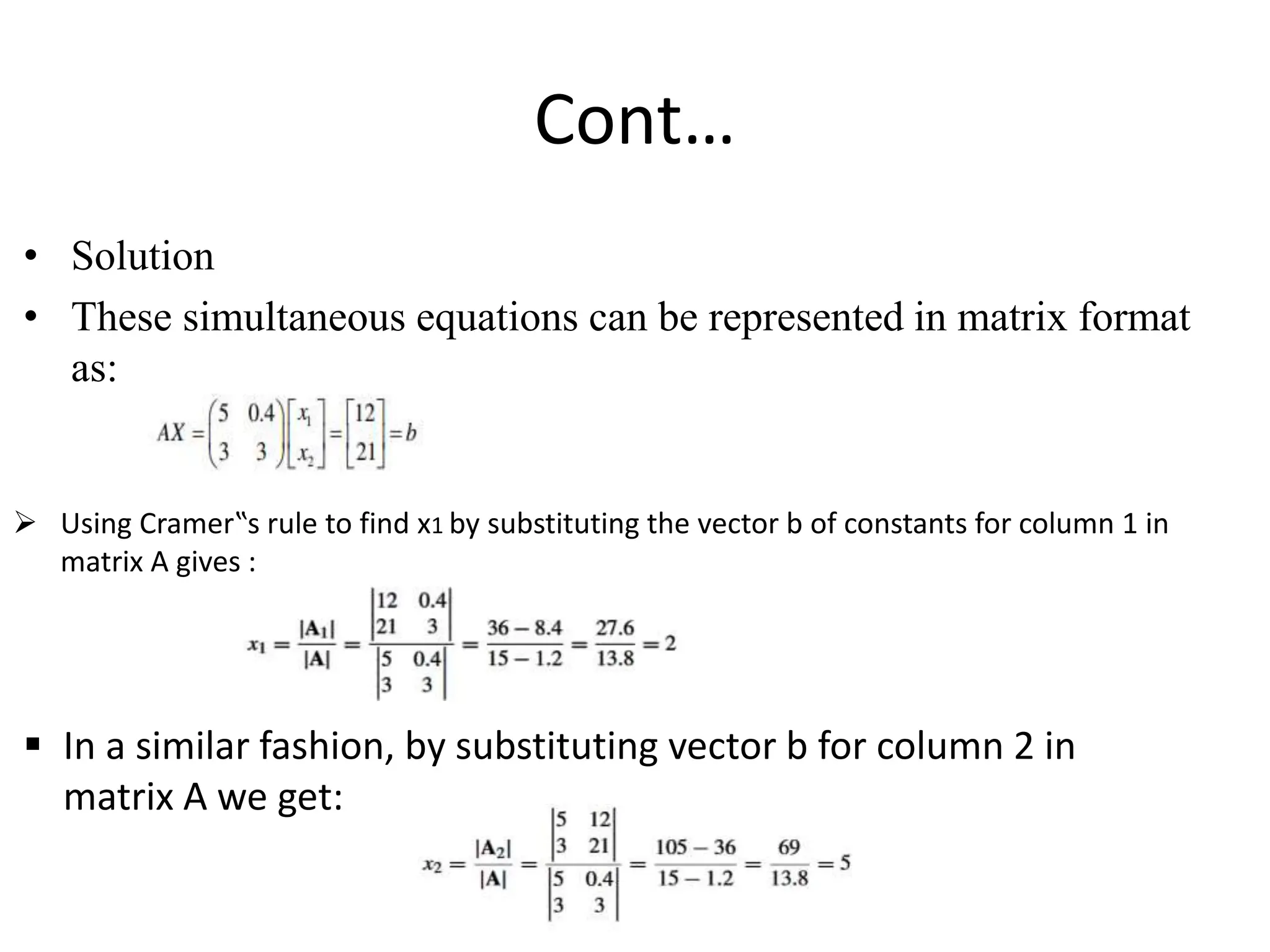 Cont…
• Solution
• These simultaneous equations can be represented in matrix format
as:
 Using Cramer‟s rule to find x1 by substituting the vector b of constants for column 1 in
matrix A gives :
 In a similar fashion, by substituting vector b for column 2 in
matrix A we get:
 