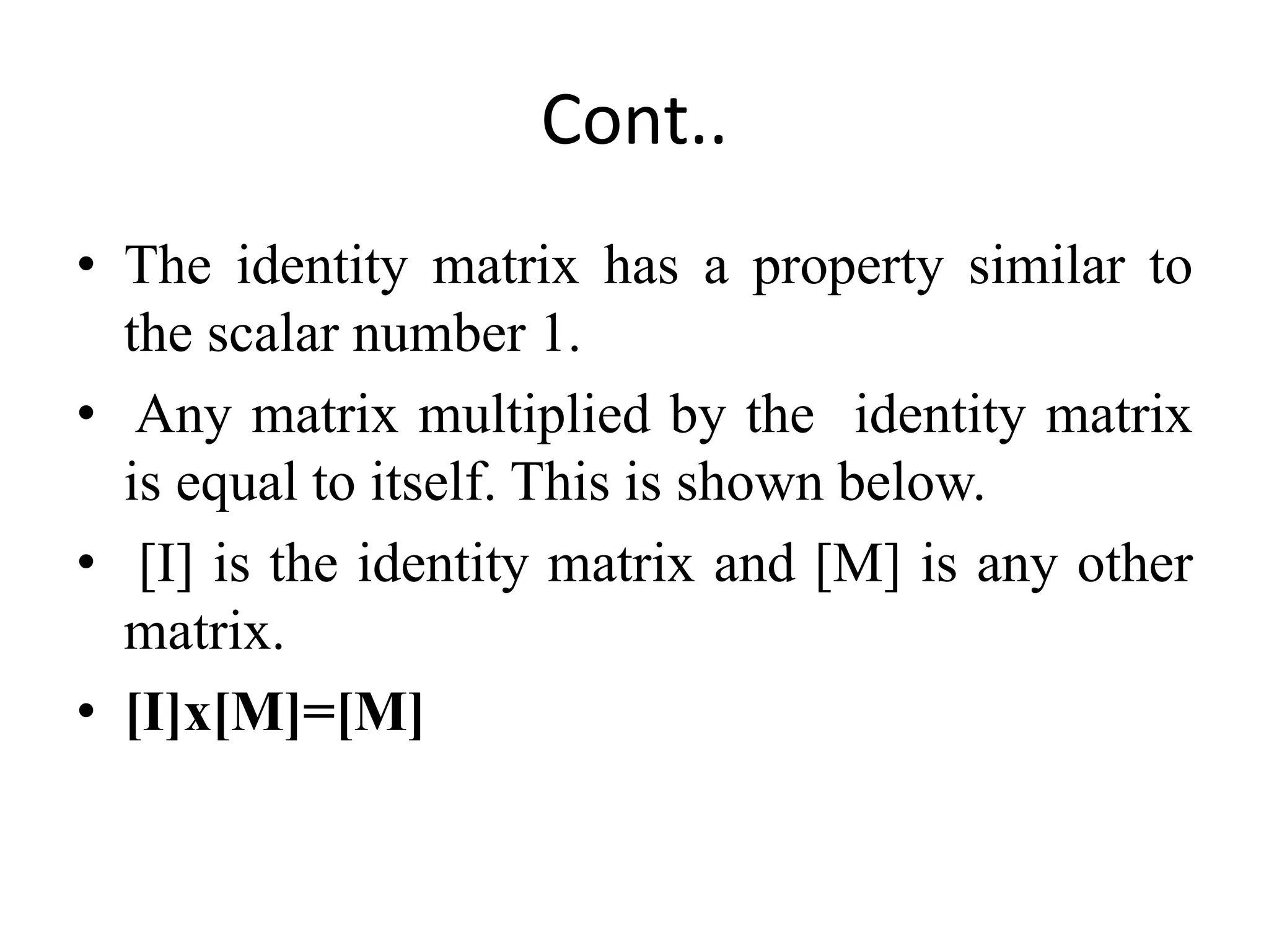 Cont..
• The identity matrix has a property similar to
the scalar number 1.
• Any matrix multiplied by the identity matrix
is equal to itself. This is shown below.
• [I] is the identity matrix and [M] is any other
matrix.
• [I]x[M]=[M]
 