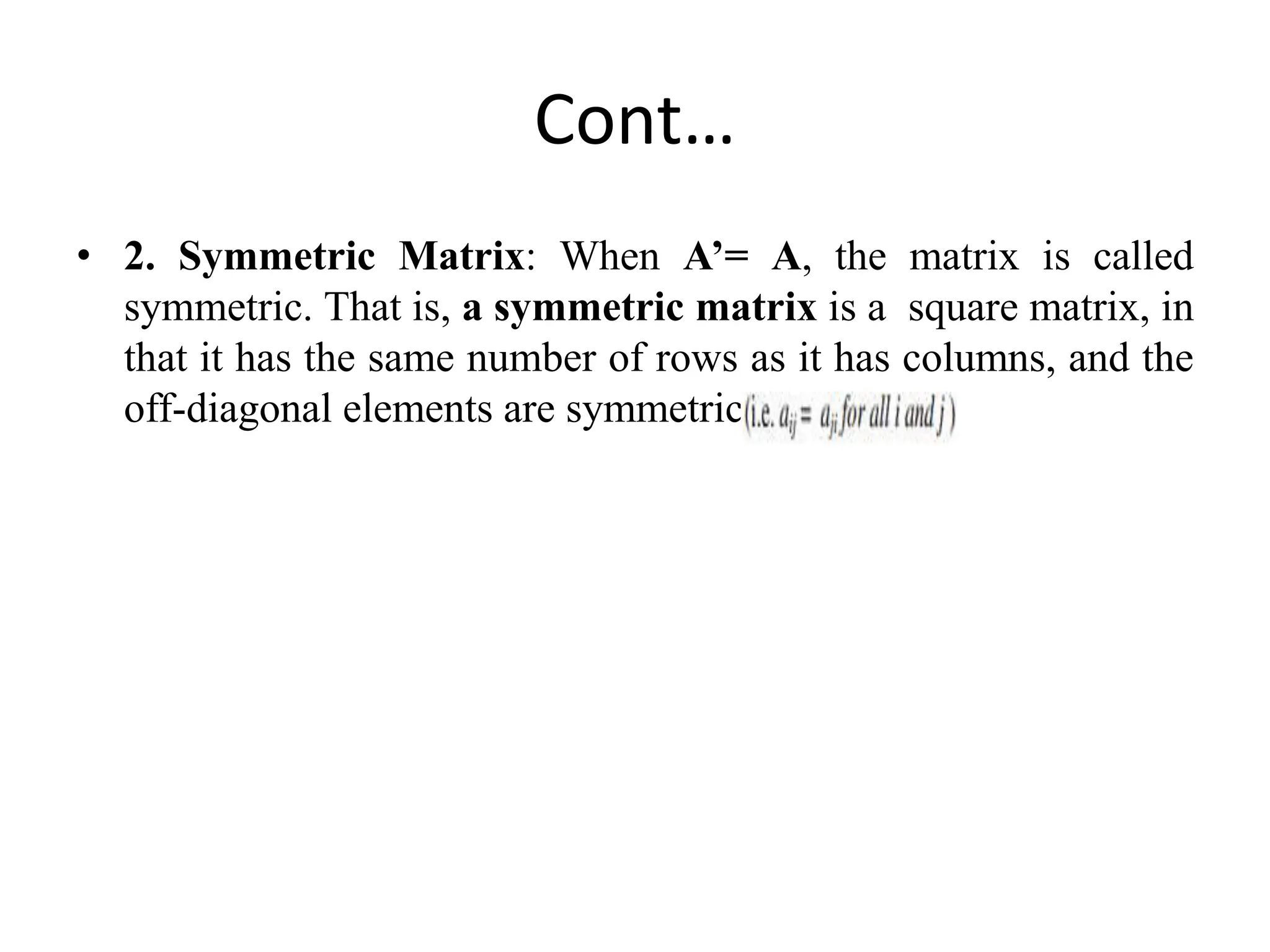 Cont…
• 2. Symmetric Matrix: When A’= A, the matrix is called
symmetric. That is, a symmetric matrix is a square matrix, in
that it has the same number of rows as it has columns, and the
off-diagonal elements are symmetric
 