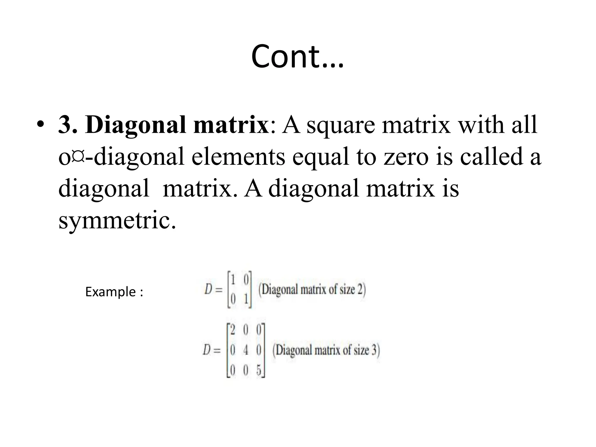 Cont…
• 3. Diagonal matrix: A square matrix with all
o¤-diagonal elements equal to zero is called a
diagonal matrix. A diagonal matrix is
symmetric.
Example :
 