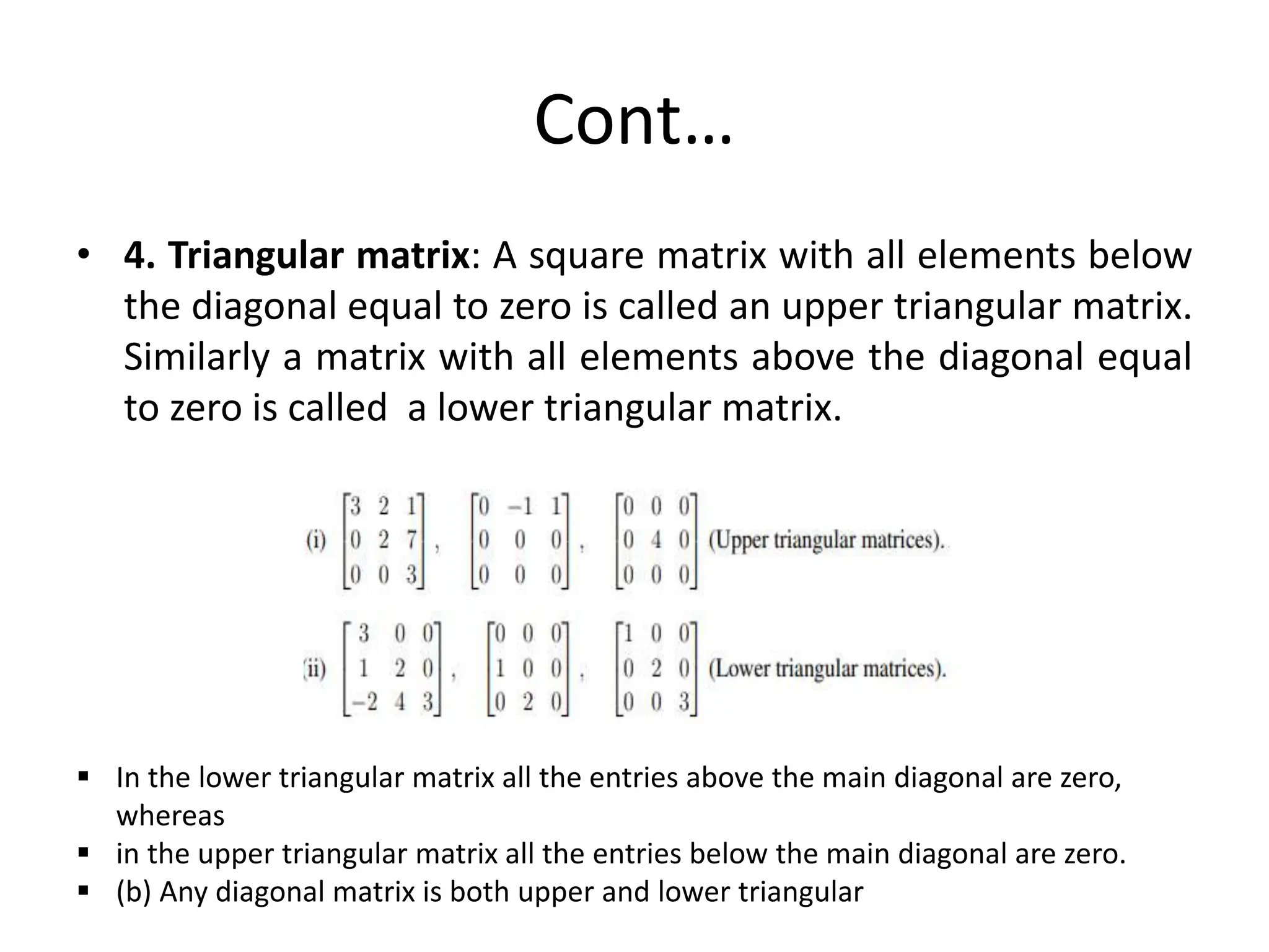 Cont…
• 4. Triangular matrix: A square matrix with all elements below
the diagonal equal to zero is called an upper triangular matrix.
Similarly a matrix with all elements above the diagonal equal
to zero is called a lower triangular matrix.
 In the lower triangular matrix all the entries above the main diagonal are zero,
whereas
 in the upper triangular matrix all the entries below the main diagonal are zero.
 (b) Any diagonal matrix is both upper and lower triangular
 