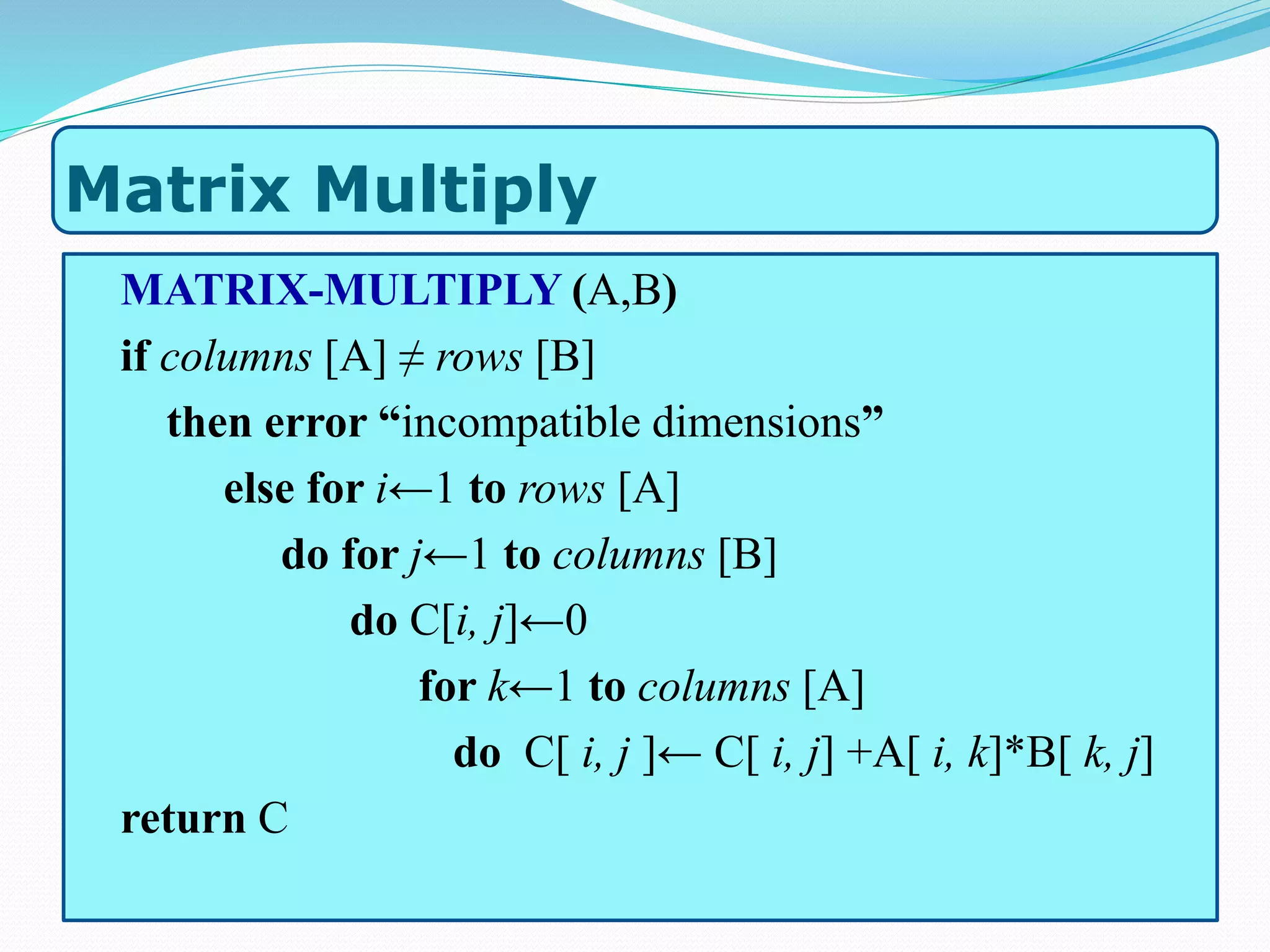 Matrix Multiply
MATRIX-MULTIPLY (A,B)
if columns [A] ≠ rows [B]
then error “incompatible dimensions”
else for i←1 to rows [A]
do for j←1 to columns [B]
do C[i, j]←0
for k←1 to columns [A]
do C[ i, j ]← C[ i, j] +A[ i, k]*B[ k, j]
return C
 