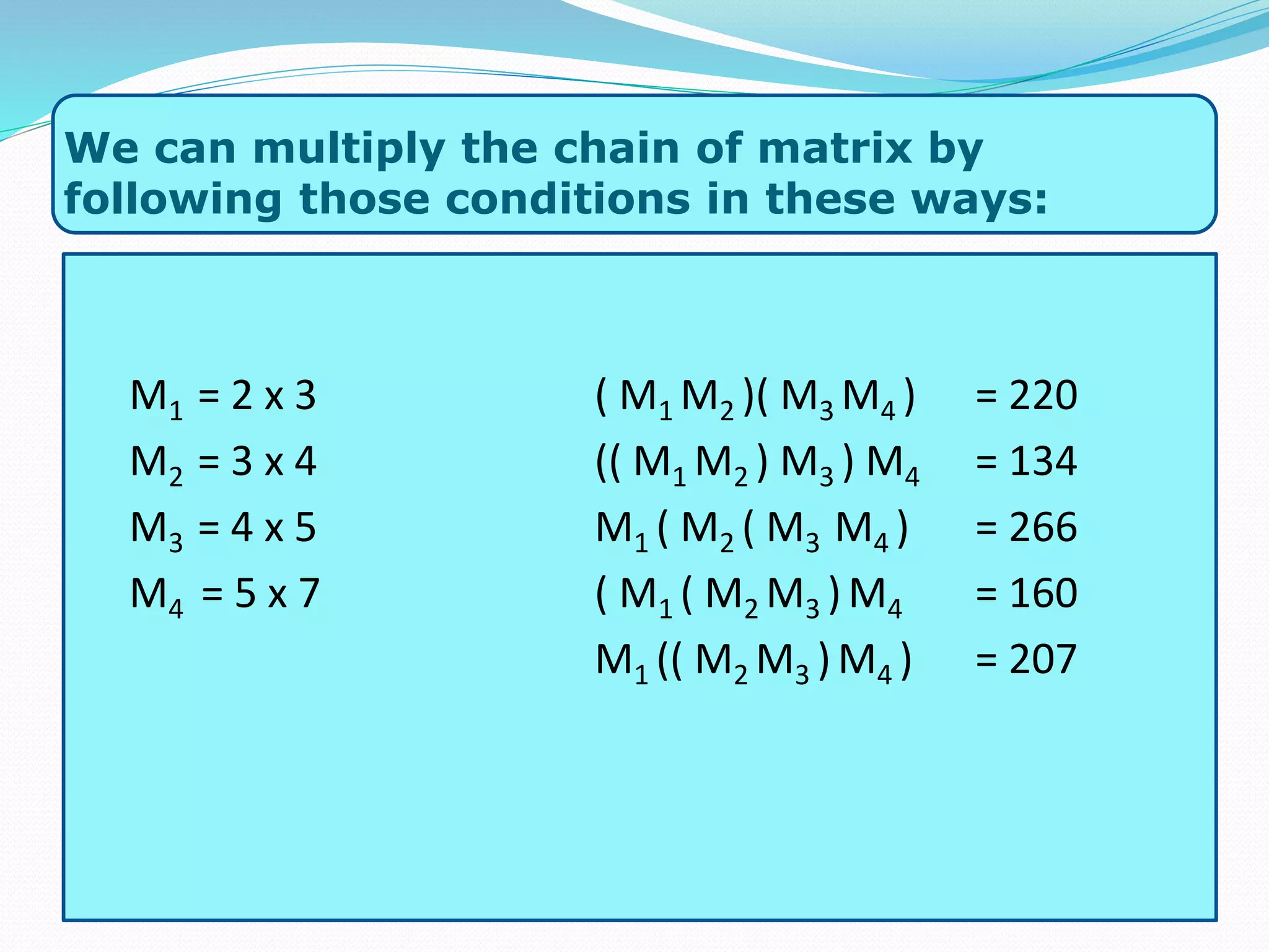 We can multiply the chain of matrix by
following those conditions in these ways:
M1 = 2 x 3
M2 = 3 x 4
M3 = 4 x 5
M4 = 5 x 7
( M1 M2 )( M3 M4 ) = 220
(( M1 M2 ) M3 ) M4 = 134
M1 ( M2 ( M3 M4 ) = 266
( M1 ( M2 M3 )M4 = 160
M1 (( M2 M3 )M4 ) = 207
 