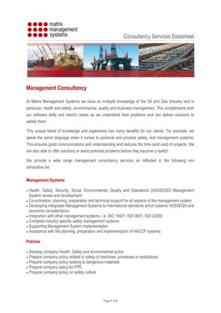 Page 1 of 4
Consultancy Services Datasheet
Management Consultancy
At Matrix Management Systems we have an in-depth knowledge of the Oil and Gas Industry and in
particular, health and safety, environmental, quality and business management. This complements both
our software skills and client's needs as we understand their problems and can deliver solutions to
satisfy them.
This unique blend of knowledge and experience has many benefits for our clients. For example, we
speak the same language when it comes to personal and process safety, and management systems.
This ensures good communications and understanding and reduces the time (and cost) of projects. We
are also able to offer solutions or avoid potential problems before they become a reality!
We provide a wide range management consultancy services as reflected in the following non
exhaustive list.
Management Systems
 Health, Safety, Security, Social, Environmental, Quality and Operations (HSSSEQO) Management
System review and development
 Co-ordination, planning, preparation and technical support for all aspects of the management system
 Developing integrated Management Systems to international standards which balance HSSSEQO and
economic considerations
 Integration with other management systems, i.e. ISO 14001, ISO 9001, ISO 22000
 Complete industry specific safety management systems
 Supporting Management System implementation
 Assistance with the planning, preparation and implementation of HACCP systems
Policies
 Develop company Health, Safety and environmental policy
 Prepare company policy related to safety of machines, processes or workplaces
 Prepare company policy relating to dangerous materials
 Prepare company policy for PPE
 Prepare company policy on safety culture
 