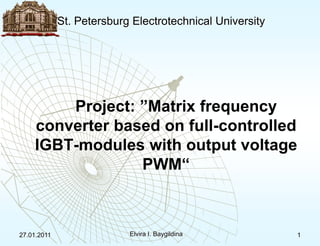 St. Petersburg Electrotechnical University 27.01.2011 Elvira I. Baygildina 1 Project: ”Matrix frequency converter based on full-controlled IGBT-modules with output voltage PWM“ 