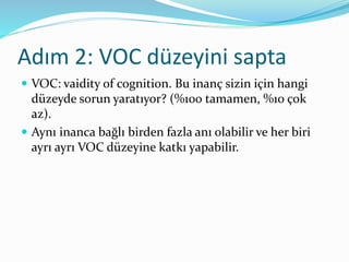 Adım 2: VOC düzeyini sapta
 VOC: vaidity of cognition. Bu inanç sizin için hangi
düzeyde sorun yaratıyor? (%100 tamamen, %10 çok
az).
 Aynı inanca bağlı birden fazla anı olabilir ve her biri
ayrı ayrı VOC düzeyine katkı yapabilir.
 