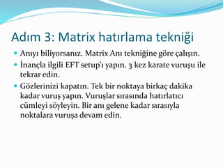 Adım 3: Matrix hatırlama tekniği
 Anıyı biliyorsanız. Matrix Anı tekniğine göre çalışın.
 İnançla ilgili EFT setup’ı yapın. 3 kez karate vuruşu ile
tekrar edin.
 Gözlerinizi kapatın. Tek bir noktaya birkaç dakika
kadar vuruş yapın. Vuruşlar sırasında hatırlatıcı
cümleyi söyleyin. Bir anı gelene kadar sırasıyla
noktalara vuruşa devam edin.
 