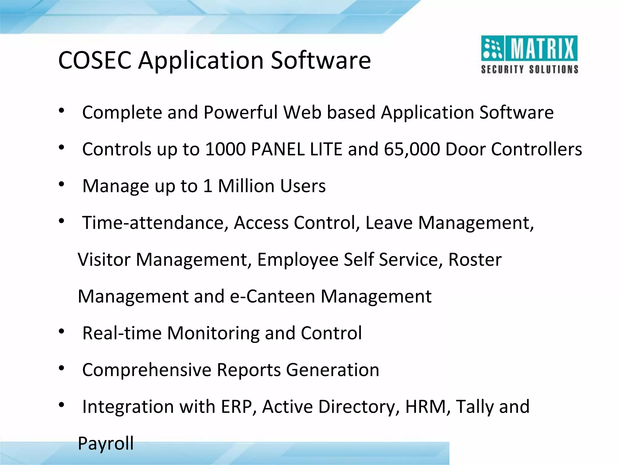 COSEC Application Software
• Complete and Powerful Web based Application Software
• Controls up to 1000 PANEL LITE and 65,000 Door Controllers
• Manage up to 1 Million Users
• Time-attendance, Access Control, Leave Management,
Visitor Management, Employee Self Service, Roster
Management and e-Canteen Management
• Real-time Monitoring and Control
• Comprehensive Reports Generation
• Integration with ERP, Active Directory, HRM, Tally and
Payroll

 