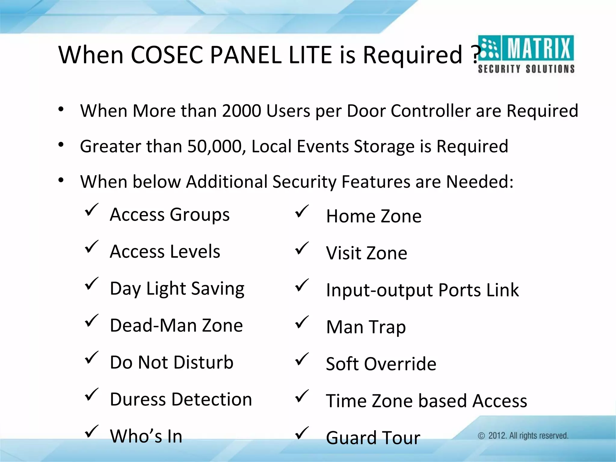 When COSEC PANEL LITE is Required ?
• When More than 2000 Users per Door Controller are Required
• Greater than 50,000, Local Events Storage is Required
• When below Additional Security Features are Needed:

 Access Groups

 Home Zone

 Access Levels

 Visit Zone

 Day Light Saving

 Input-output Ports Link

 Dead-Man Zone

 Man Trap

 Do Not Disturb

 Soft Override

 Duress Detection

 Time Zone based Access

 Who’s In

 Guard Tour

 