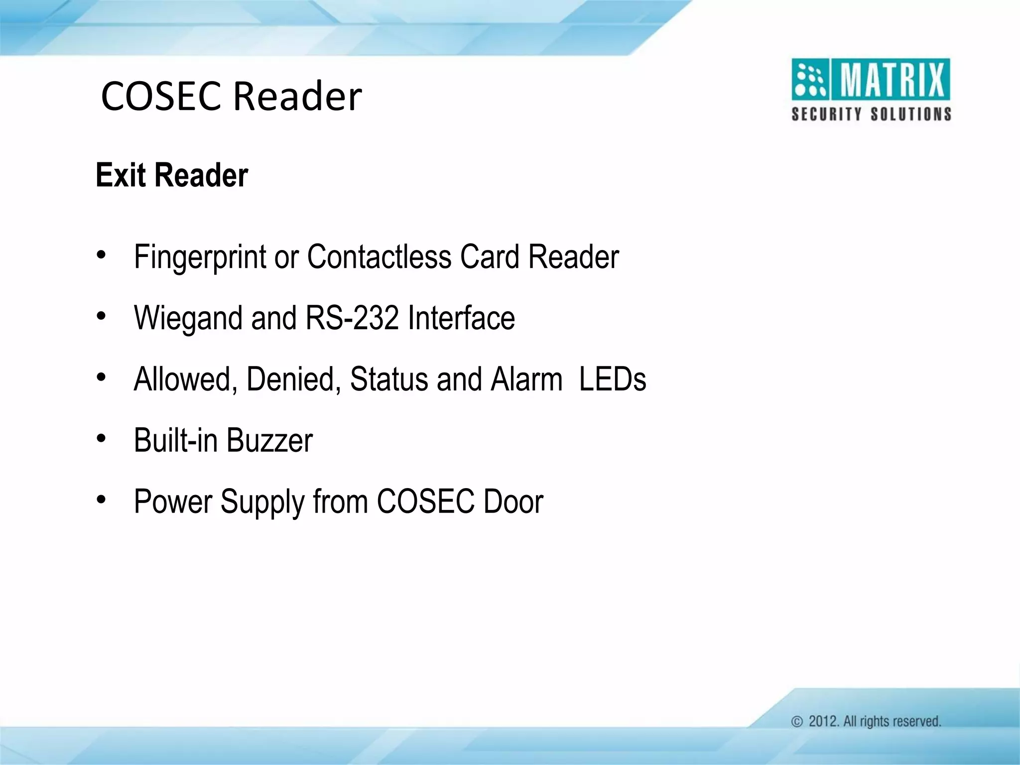 COSEC Reader
Exit Reader
• Fingerprint or Contactless Card Reader
• Wiegand and RS-232 Interface
• Allowed, Denied, Status and Alarm LEDs
• Built-in Buzzer
• Power Supply from COSEC Door

 