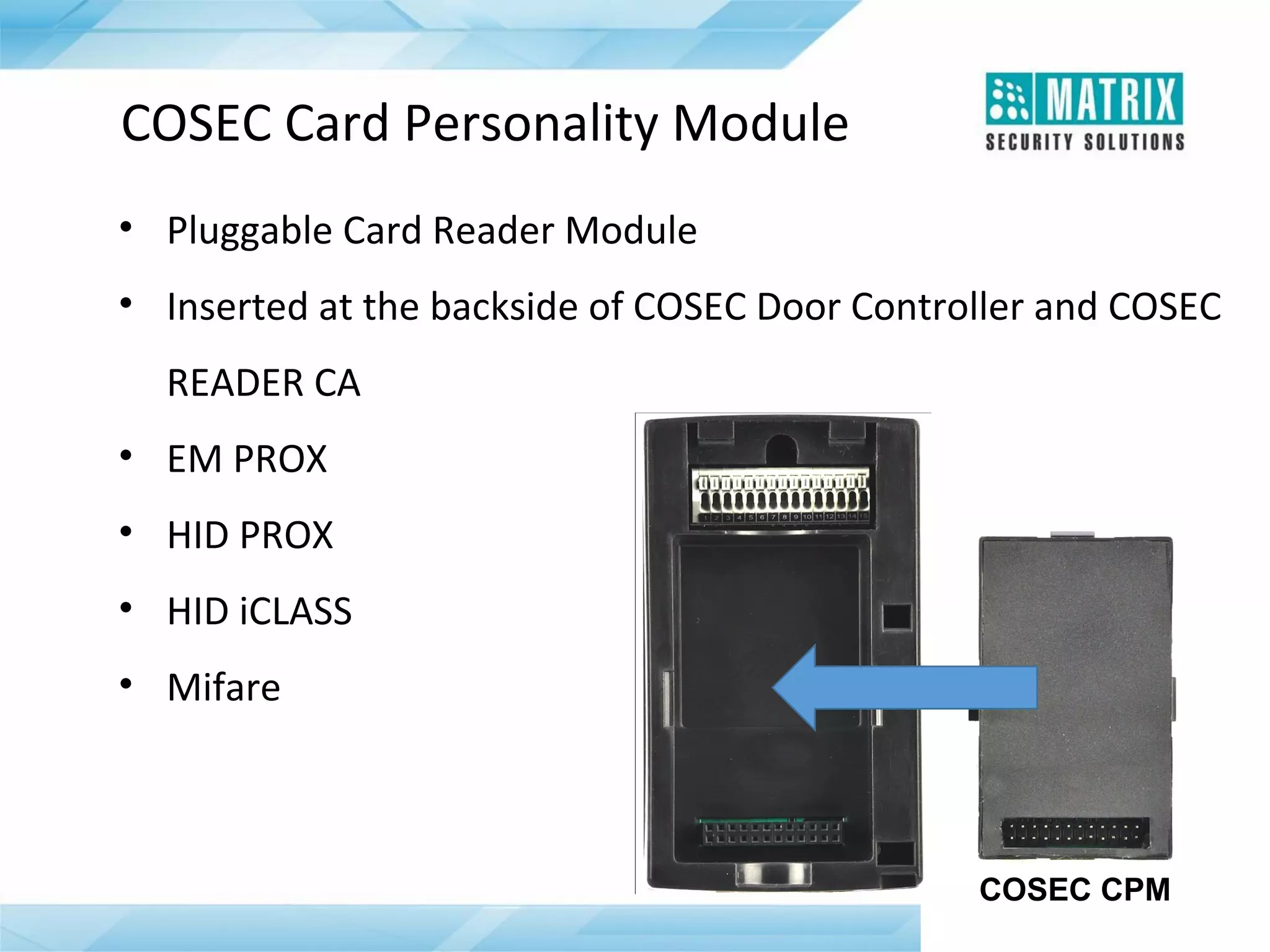 COSEC Card Personality Module
• Pluggable Card Reader Module
• Inserted at the backside of COSEC Door Controller and COSEC
READER CA
• EM PROX
• HID PROX
• HID iCLASS
• Mifare

COSEC CPM

 