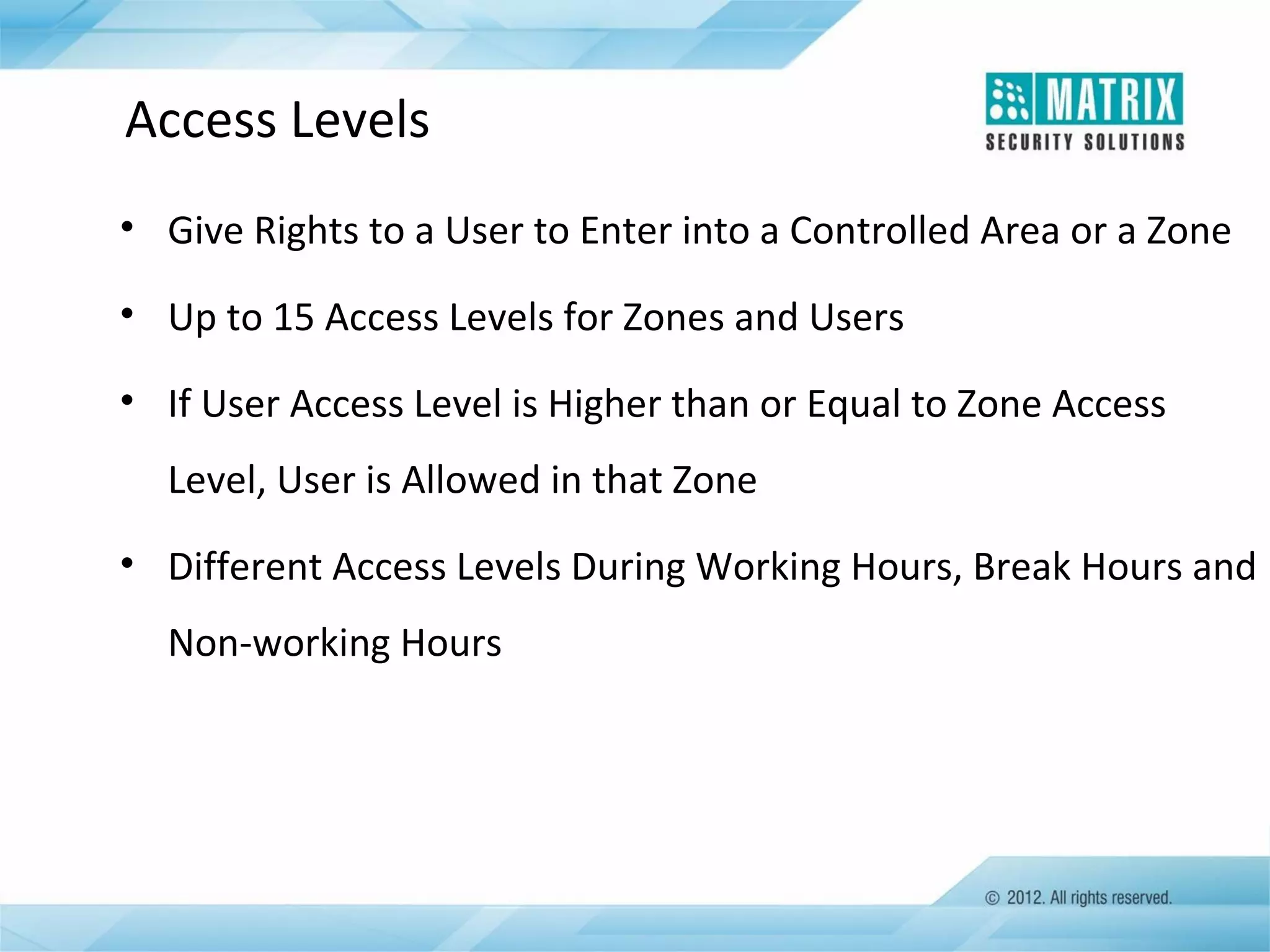 Access Levels
• Give Rights to a User to Enter into a Controlled Area or a Zone
• Up to 15 Access Levels for Zones and Users
• If User Access Level is Higher than or Equal to Zone Access
Level, User is Allowed in that Zone
• Different Access Levels During Working Hours, Break Hours and
Non-working Hours

 