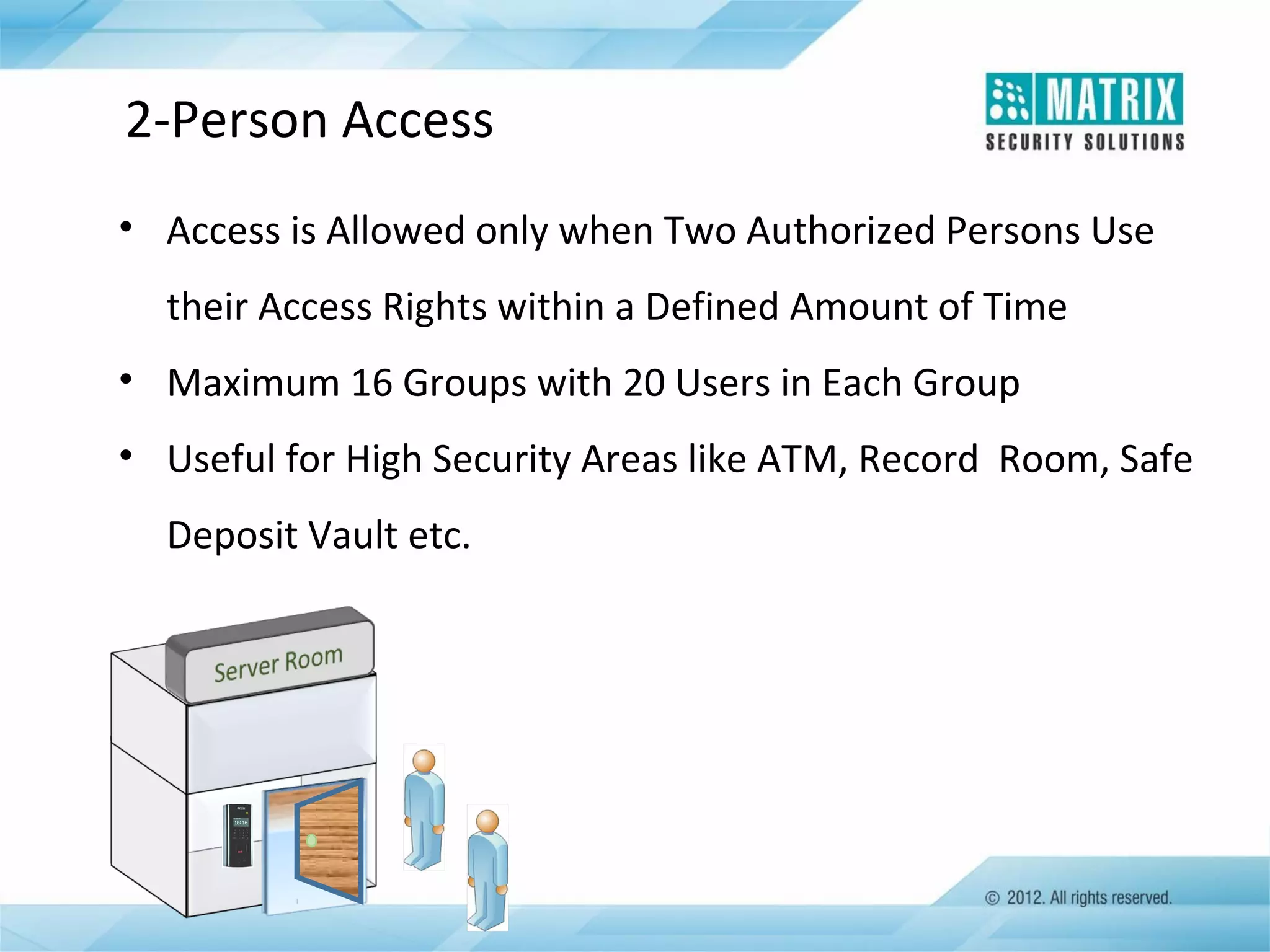 2-Person Access
• Access is Allowed only when Two Authorized Persons Use
their Access Rights within a Defined Amount of Time
• Maximum 16 Groups with 20 Users in Each Group
• Useful for High Security Areas like ATM, Record Room, Safe
Deposit Vault etc.

 