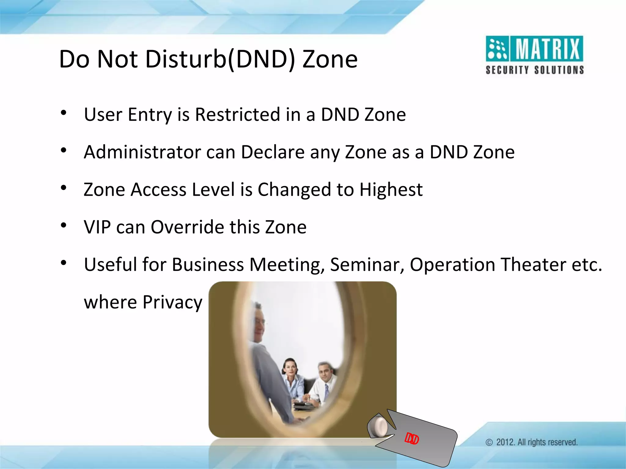 Do Not Disturb(DND) Zone
• User Entry is Restricted in a DND Zone
• Administrator can Declare any Zone as a DND Zone
• Zone Access Level is Changed to Highest
• VIP can Override this Zone
• Useful for Business Meeting, Seminar, Operation Theater etc.
where Privacy is Vital

D
N
D

 