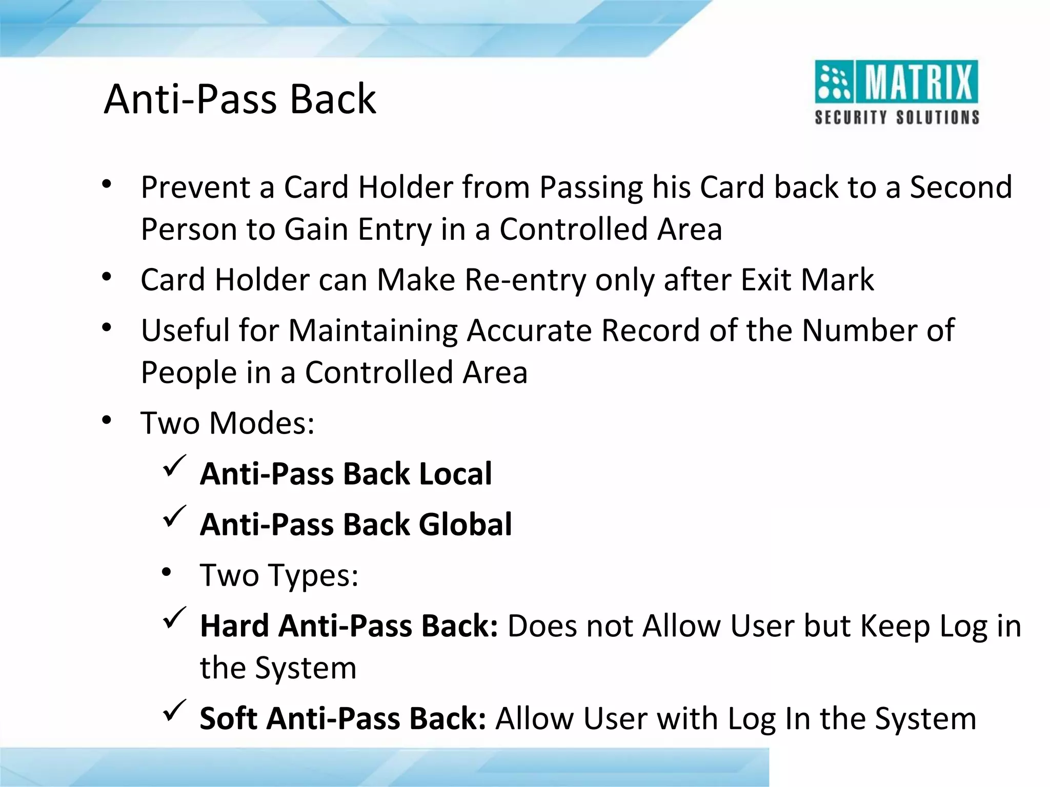Anti-Pass Back
• Prevent a Card Holder from Passing his Card back to a Second
Person to Gain Entry in a Controlled Area
• Card Holder can Make Re-entry only after Exit Mark
• Useful for Maintaining Accurate Record of the Number of
People in a Controlled Area
• Two Modes:
 Anti-Pass Back Local
 Anti-Pass Back Global
• Two Types:
 Hard Anti-Pass Back: Does not Allow User but Keep Log in
the System
 Soft Anti-Pass Back: Allow User with Log In the System

 