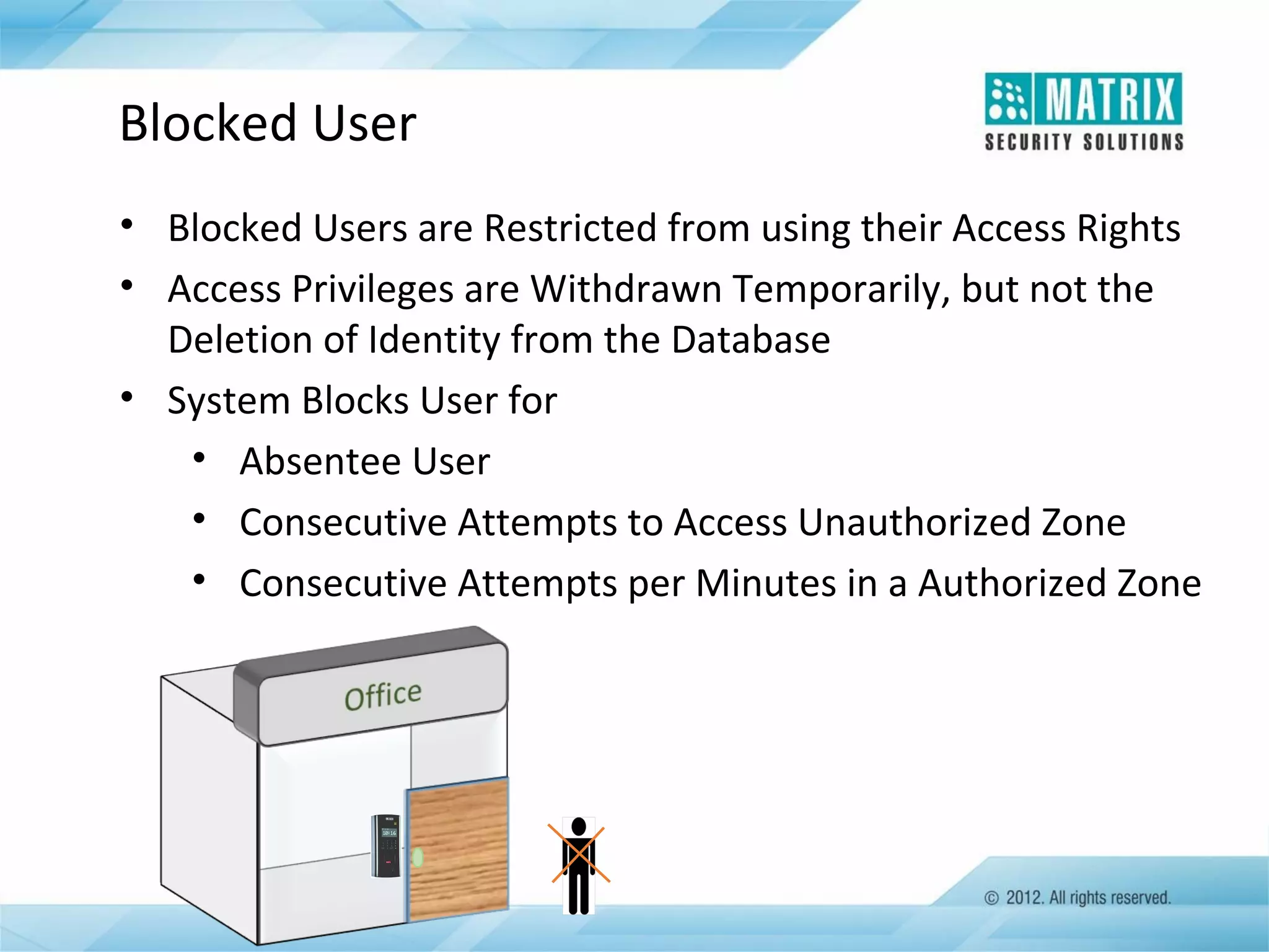Blocked User
• Blocked Users are Restricted from using their Access Rights
• Access Privileges are Withdrawn Temporarily, but not the
Deletion of Identity from the Database
• System Blocks User for
• Absentee User
• Consecutive Attempts to Access Unauthorized Zone
• Consecutive Attempts per Minutes in a Authorized Zone

 
