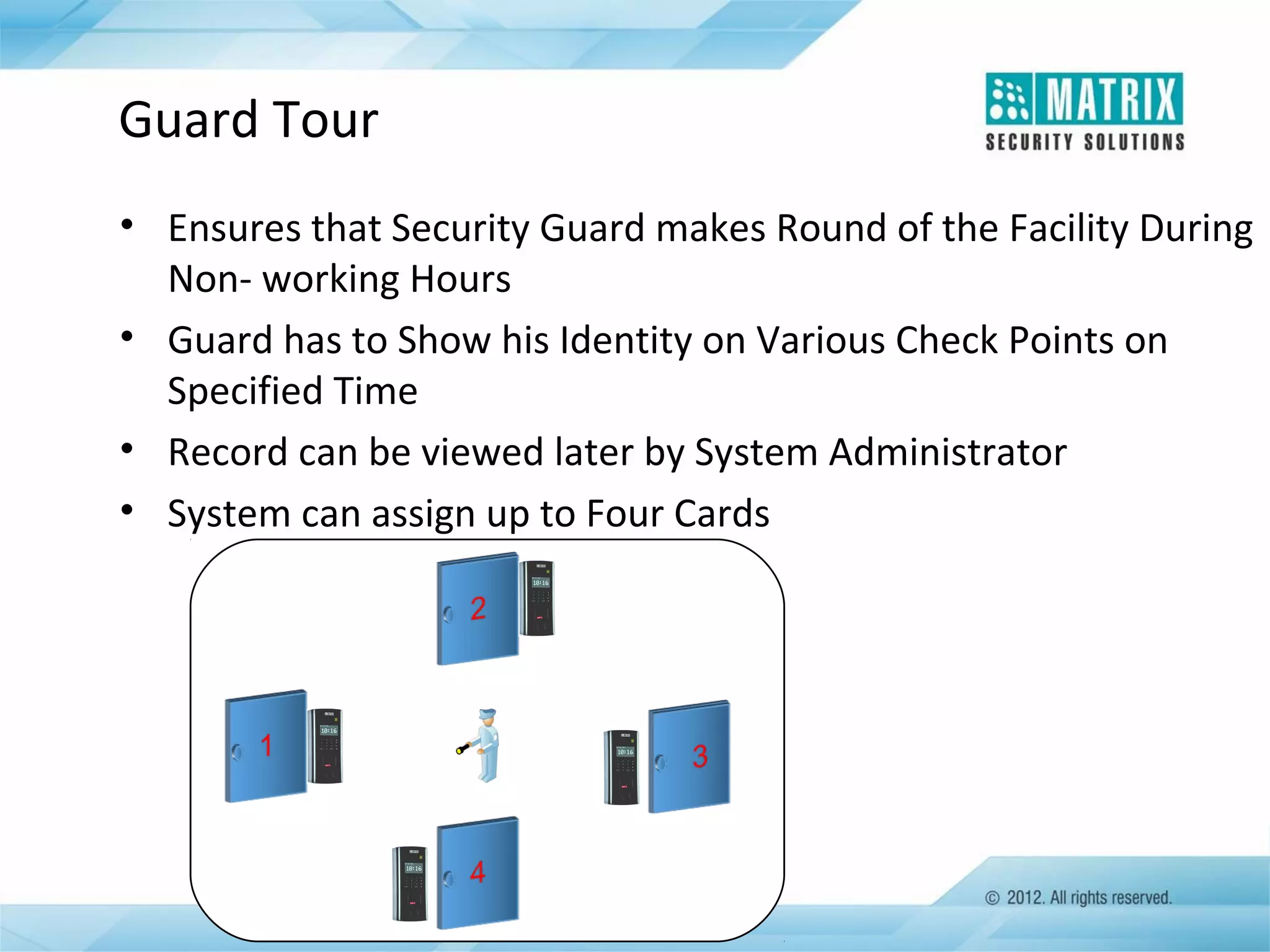Guard Tour
• Ensures that Security Guard makes Round of the Facility During
Non- working Hours
• Guard has to Show his Identity on Various Check Points on
Specified Time
• Record can be viewed later by System Administrator
• System can assign up to Four Cards

 