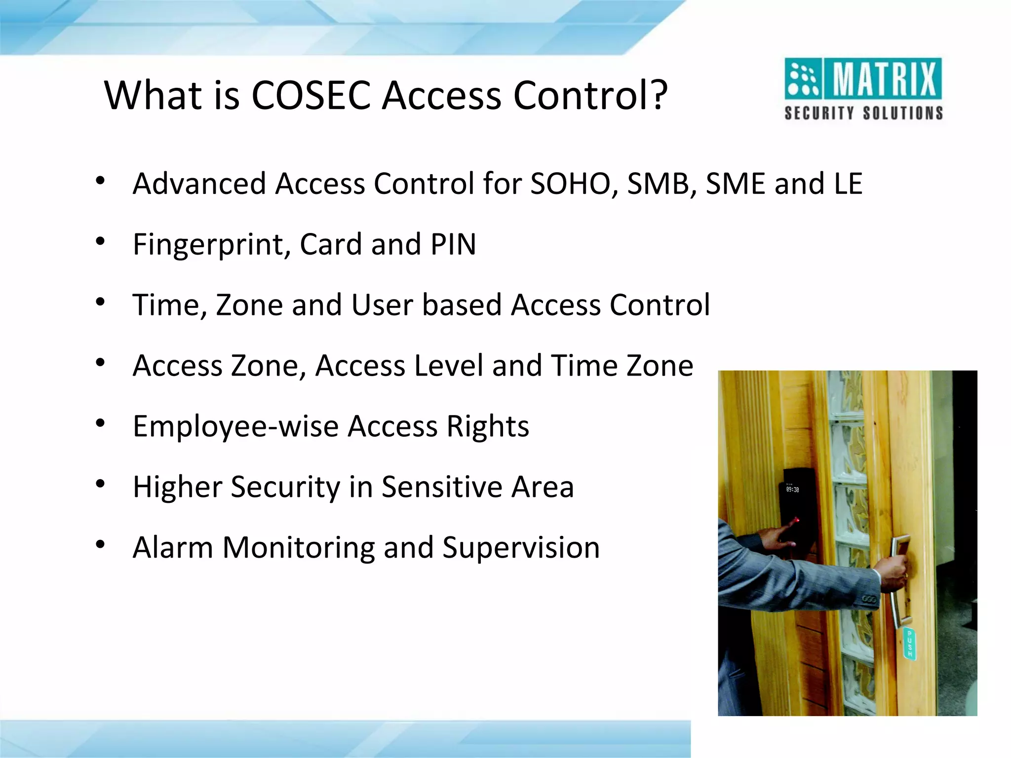 What is COSEC Access Control?
• Advanced Access Control for SOHO, SMB, SME and LE
• Fingerprint, Card and PIN
• Time, Zone and User based Access Control
• Access Zone, Access Level and Time Zone
• Employee-wise Access Rights
• Higher Security in Sensitive Area
• Alarm Monitoring and Supervision

 