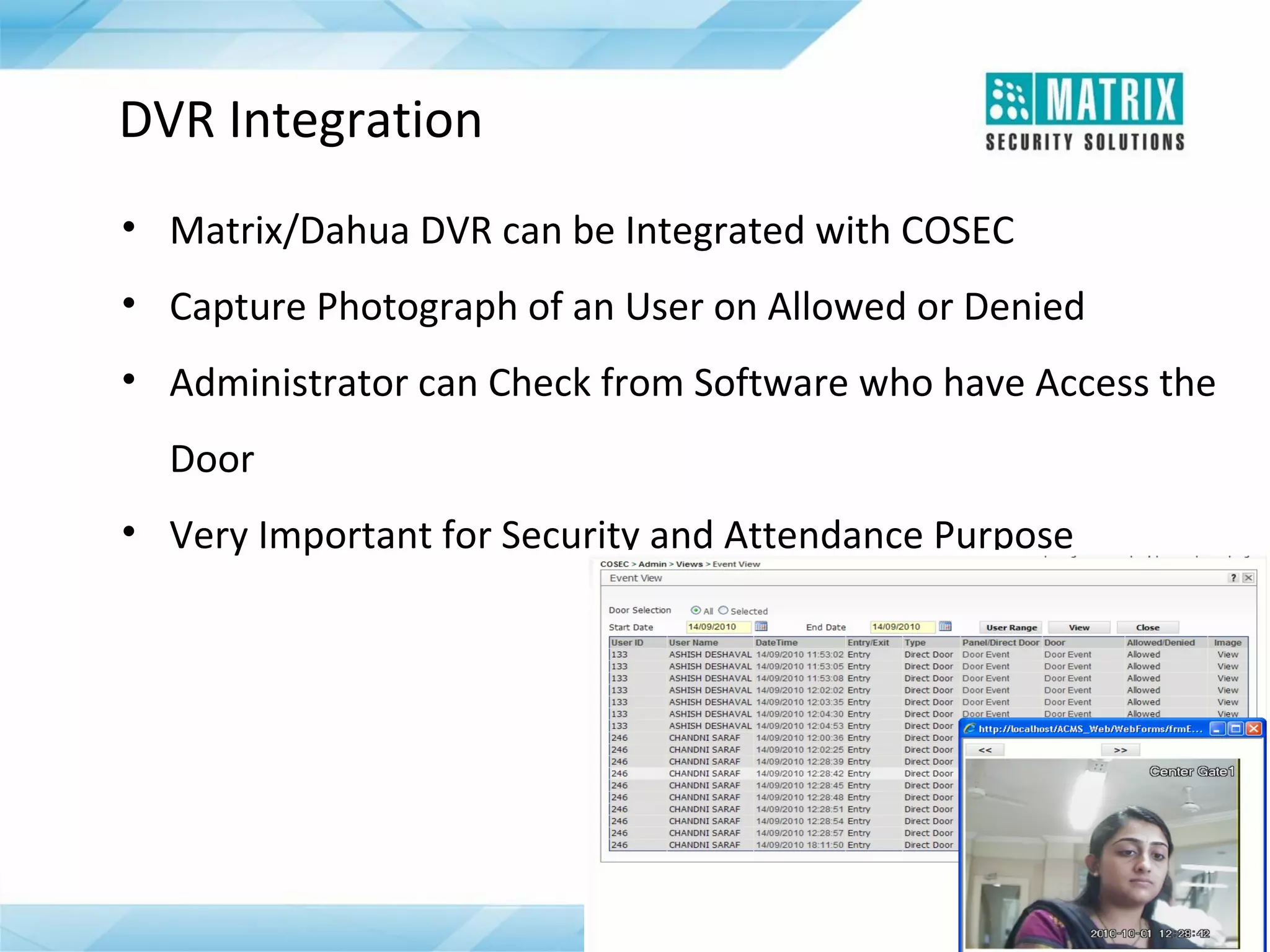 DVR Integration
• Matrix/Dahua DVR can be Integrated with COSEC
• Capture Photograph of an User on Allowed or Denied
• Administrator can Check from Software who have Access the
Door
• Very Important for Security and Attendance Purpose

 