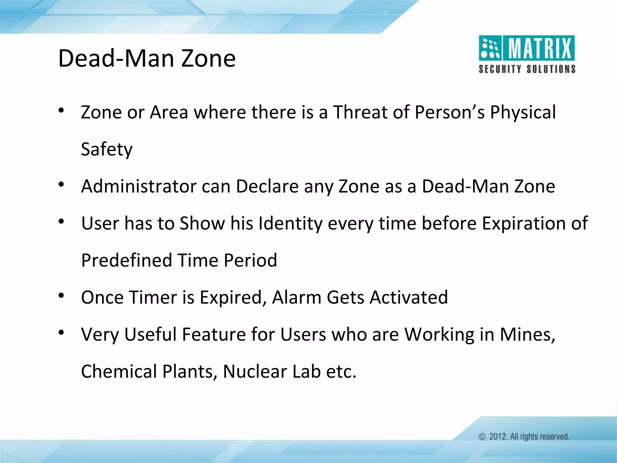 Dead-Man Zone
• Zone or Area where there is a Threat of Person’s Physical
Safety
• Administrator can Declare any Zone as a Dead-Man Zone
• User has to Show his Identity every time before Expiration of
Predefined Time Period
• Once Timer is Expired, Alarm Gets Activated
• Very Useful Feature for Users who are Working in Mines,
Chemical Plants, Nuclear Lab etc.

 