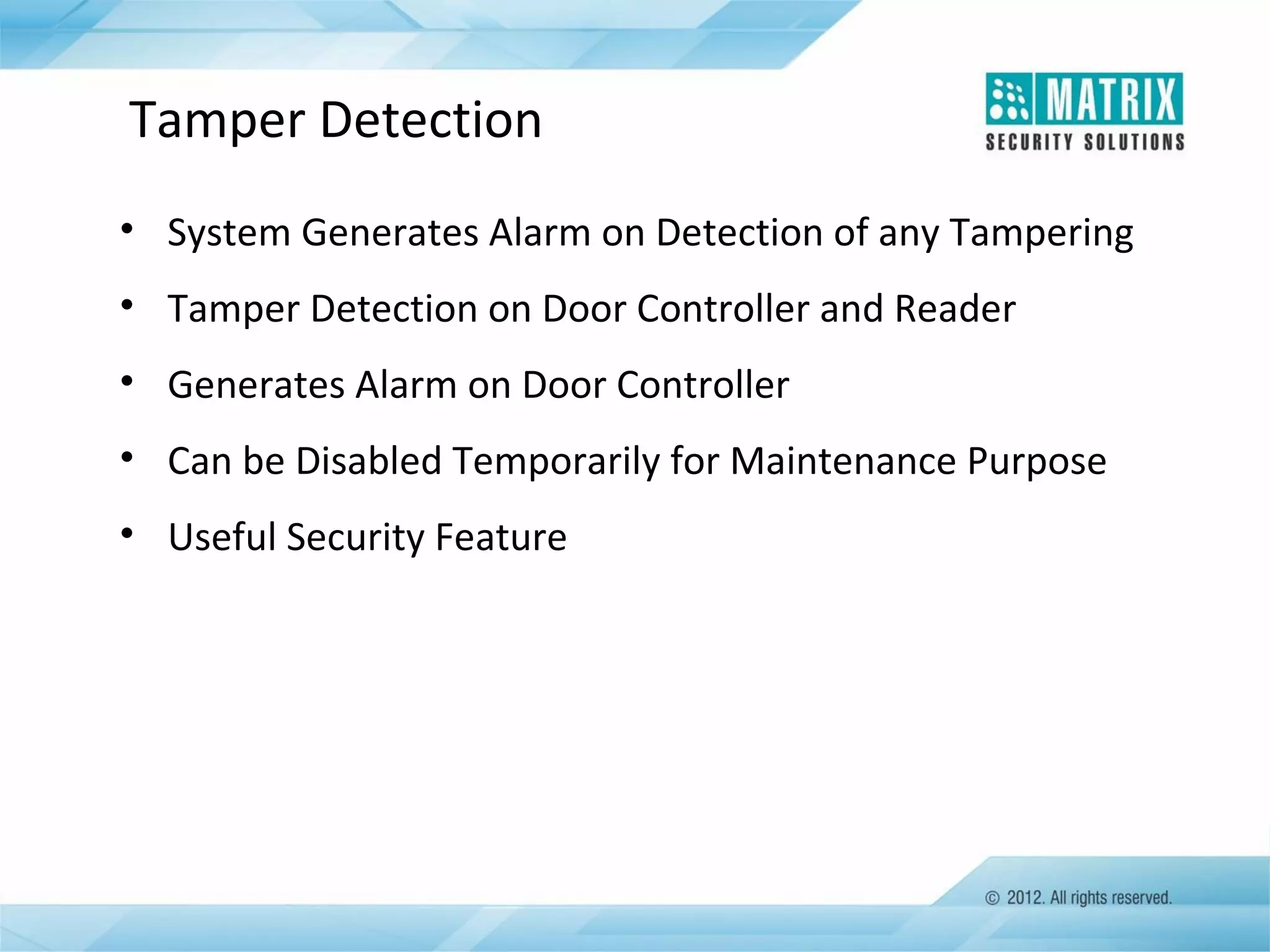 Tamper Detection
• System Generates Alarm on Detection of any Tampering
• Tamper Detection on Door Controller and Reader
• Generates Alarm on Door Controller
• Can be Disabled Temporarily for Maintenance Purpose
• Useful Security Feature

 
