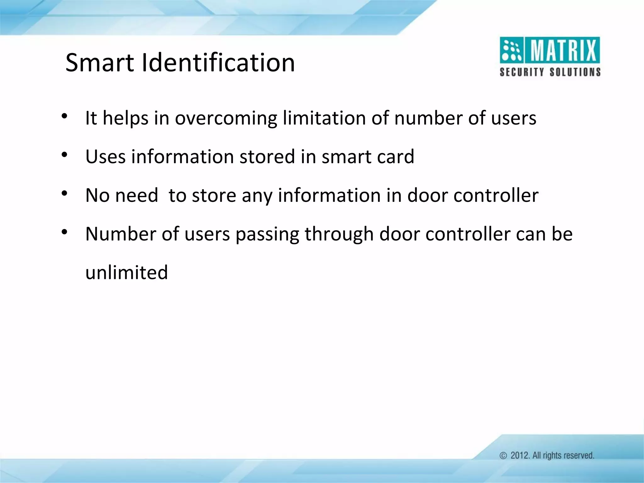Smart Identification
• It helps in overcoming limitation of number of users
• Uses information stored in smart card
• No need to store any information in door controller
• Number of users passing through door controller can be
unlimited

 