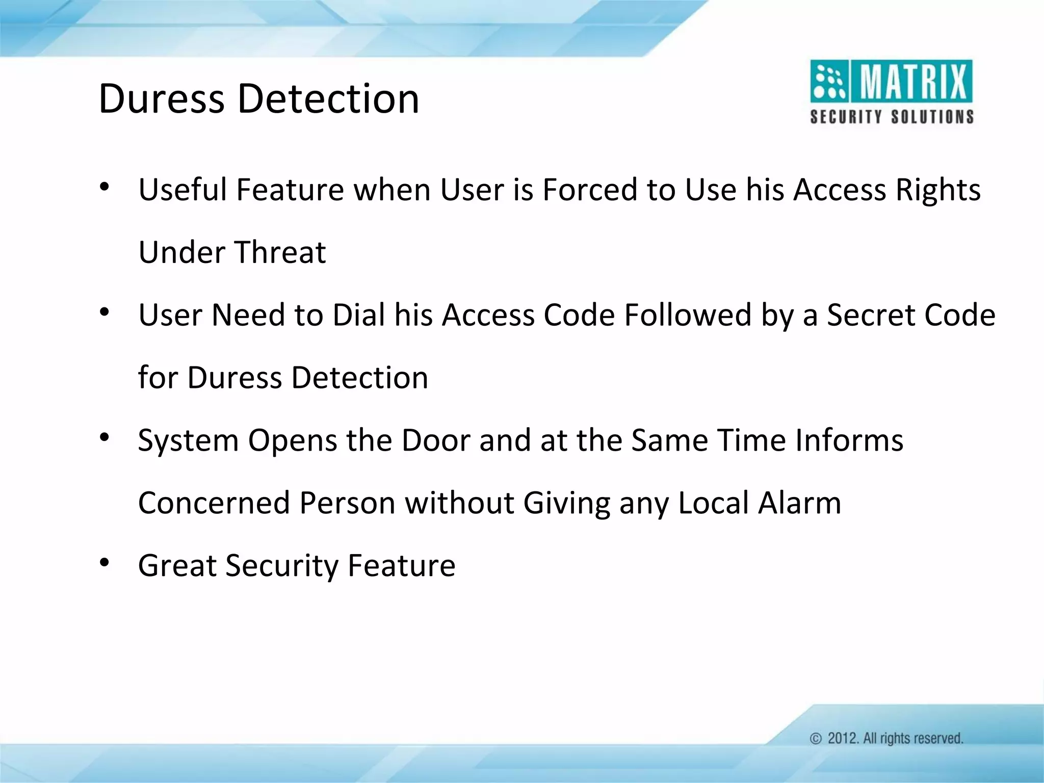 Duress Detection
• Useful Feature when User is Forced to Use his Access Rights
Under Threat
• User Need to Dial his Access Code Followed by a Secret Code
for Duress Detection
• System Opens the Door and at the Same Time Informs
Concerned Person without Giving any Local Alarm
• Great Security Feature

 