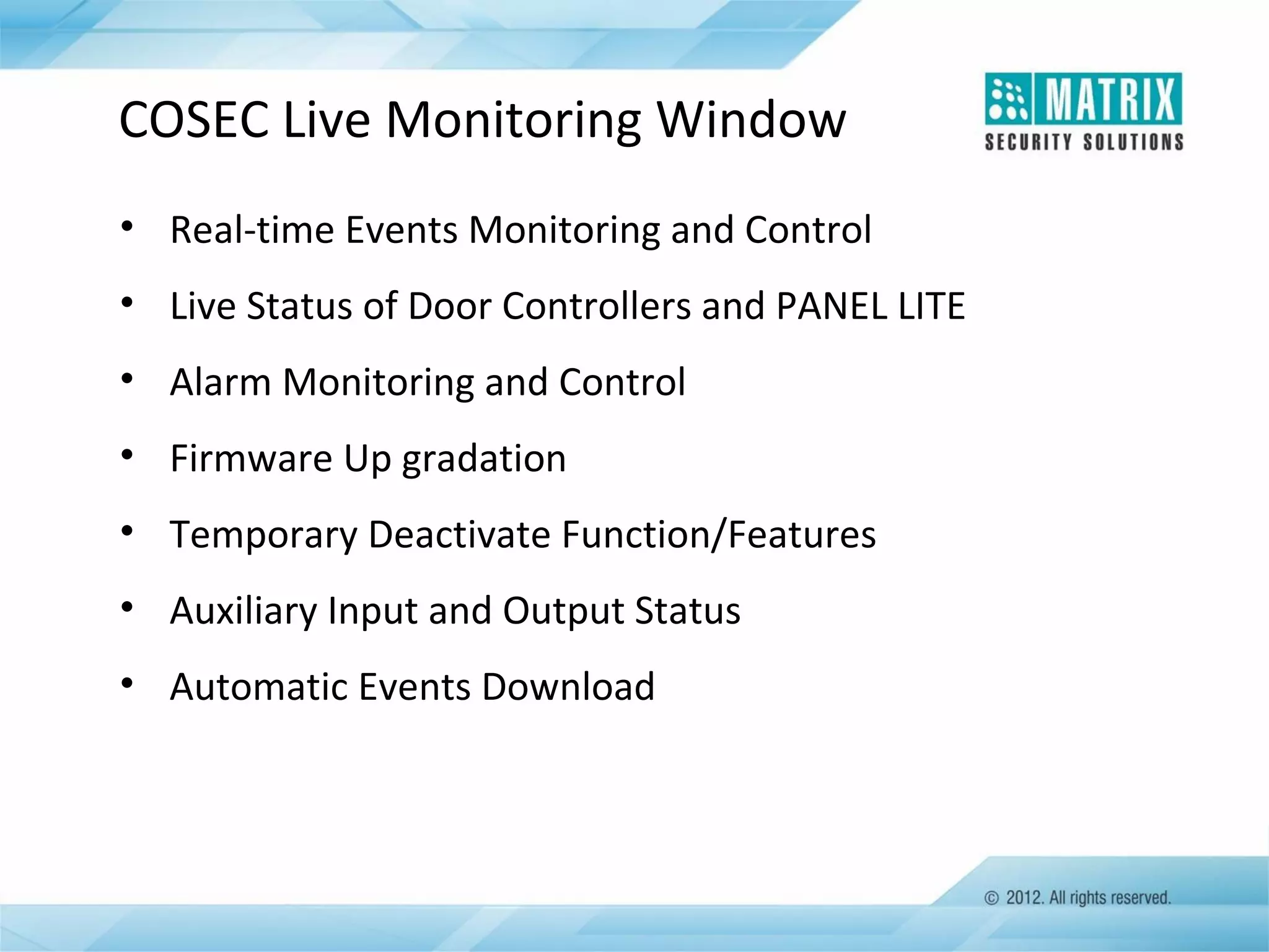 COSEC Live Monitoring Window
• Real-time Events Monitoring and Control
• Live Status of Door Controllers and PANEL LITE
• Alarm Monitoring and Control
• Firmware Up gradation
• Temporary Deactivate Function/Features
• Auxiliary Input and Output Status
• Automatic Events Download

 