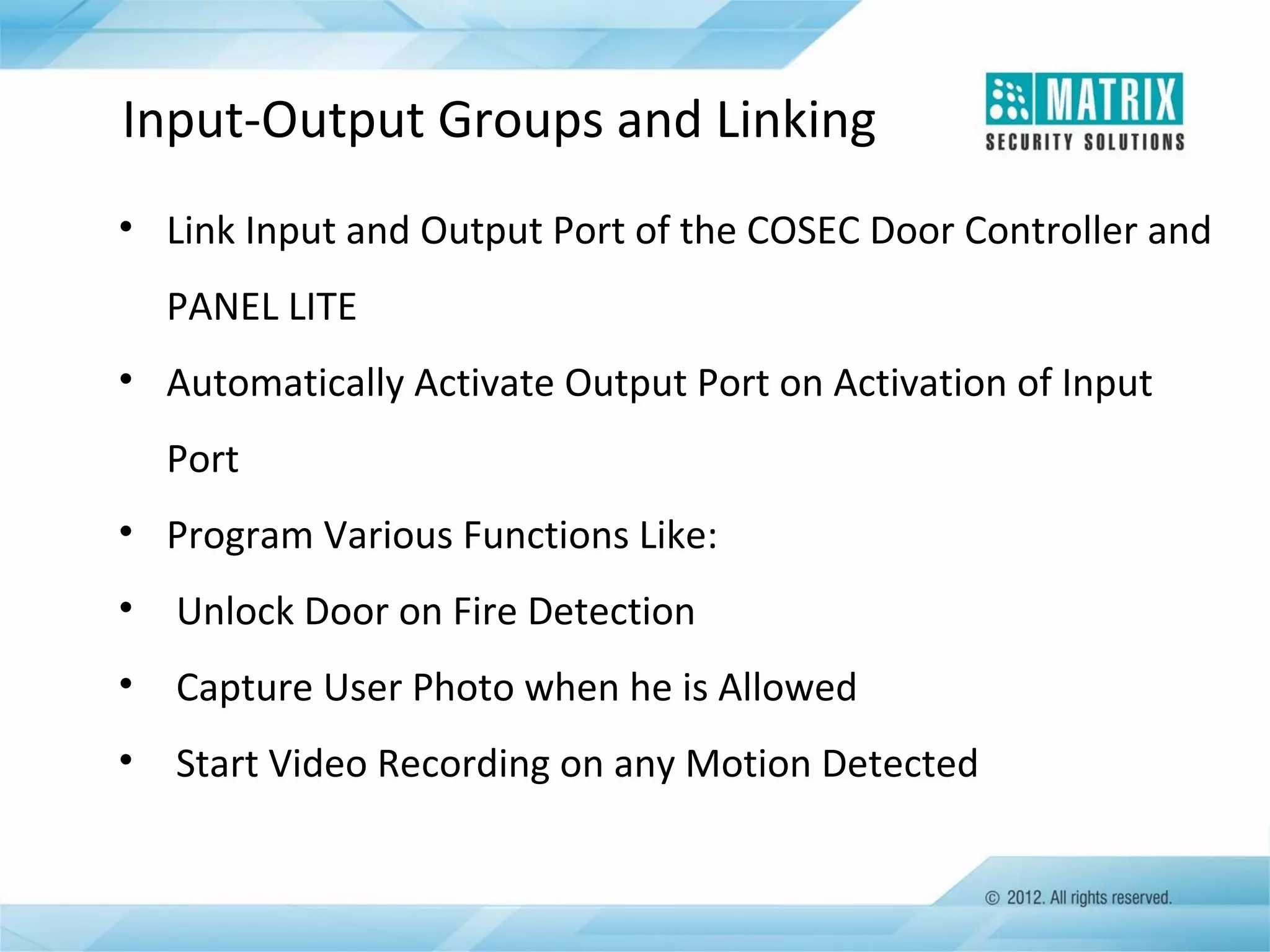 Input-Output Groups and Linking
• Link Input and Output Port of the COSEC Door Controller and
PANEL LITE
• Automatically Activate Output Port on Activation of Input
Port
• Program Various Functions Like:
•

Unlock Door on Fire Detection

•

Capture User Photo when he is Allowed

•

Start Video Recording on any Motion Detected

 