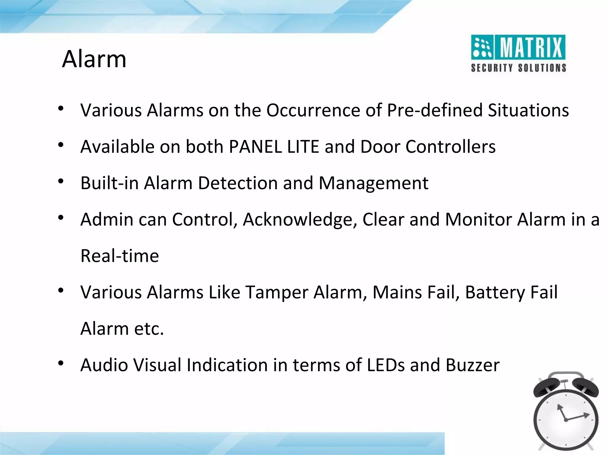 Alarm
• Various Alarms on the Occurrence of Pre-defined Situations
• Available on both PANEL LITE and Door Controllers
• Built-in Alarm Detection and Management
• Admin can Control, Acknowledge, Clear and Monitor Alarm in a
Real-time
• Various Alarms Like Tamper Alarm, Mains Fail, Battery Fail
Alarm etc.
• Audio Visual Indication in terms of LEDs and Buzzer

 