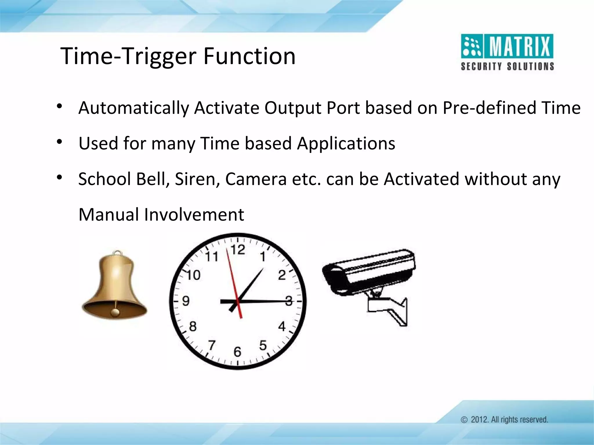 Time-Trigger Function
• Automatically Activate Output Port based on Pre-defined Time
• Used for many Time based Applications
• School Bell, Siren, Camera etc. can be Activated without any
Manual Involvement

 