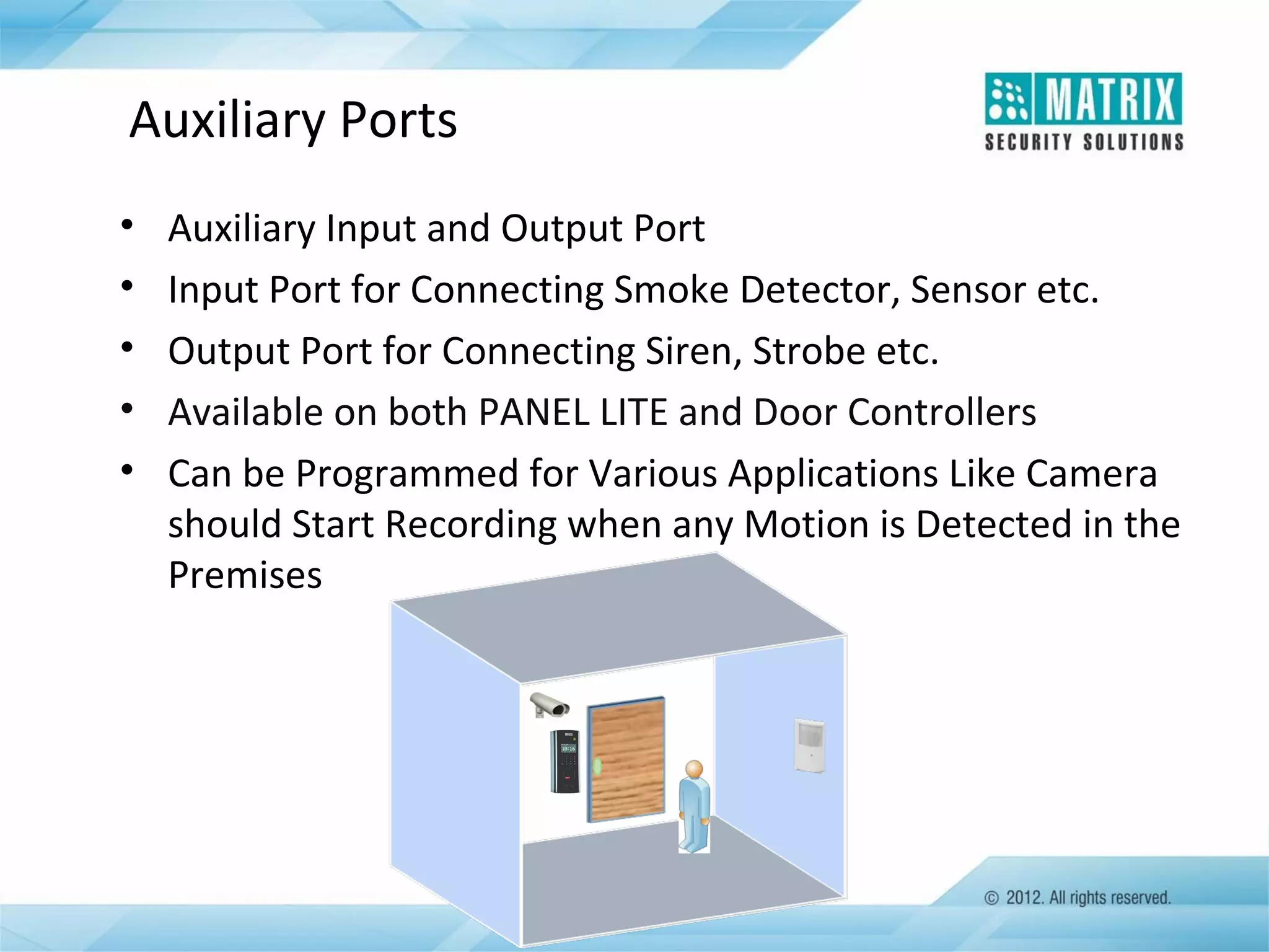 Auxiliary Ports
•
•
•
•
•

Auxiliary Input and Output Port
Input Port for Connecting Smoke Detector, Sensor etc.
Output Port for Connecting Siren, Strobe etc.
Available on both PANEL LITE and Door Controllers
Can be Programmed for Various Applications Like Camera
should Start Recording when any Motion is Detected in the
Premises

 