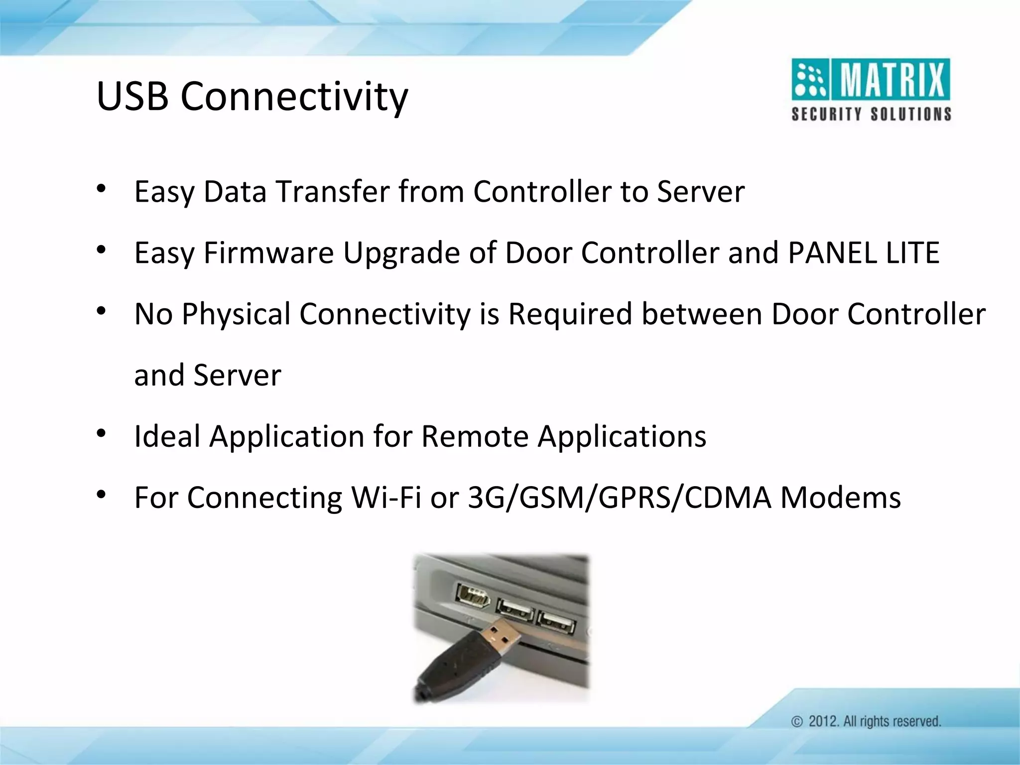 USB Connectivity
• Easy Data Transfer from Controller to Server
• Easy Firmware Upgrade of Door Controller and PANEL LITE
• No Physical Connectivity is Required between Door Controller
and Server
• Ideal Application for Remote Applications
• For Connecting Wi-Fi or 3G/GSM/GPRS/CDMA Modems

 