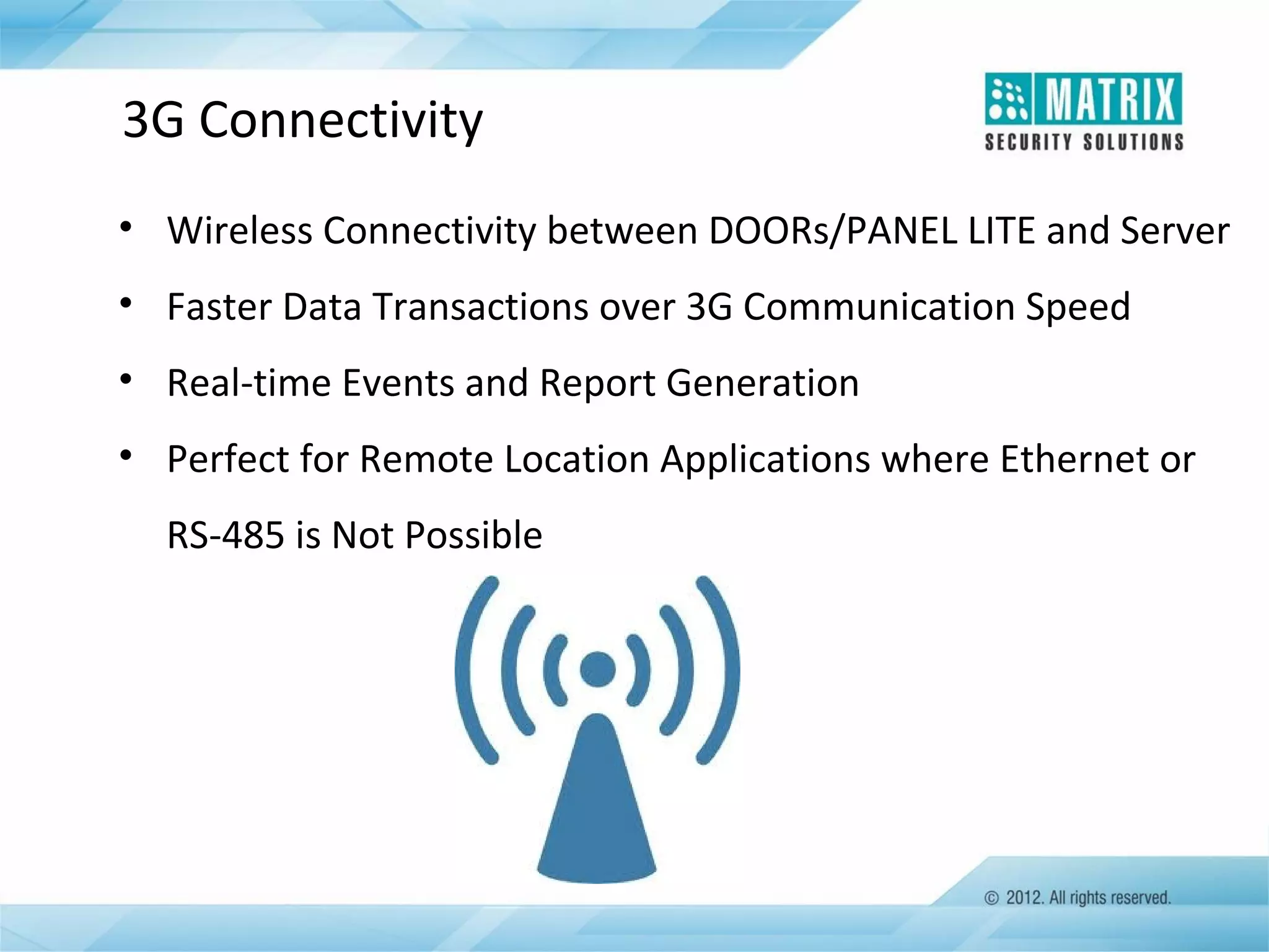 3G Connectivity
• Wireless Connectivity between DOORs/PANEL LITE and Server
• Faster Data Transactions over 3G Communication Speed
• Real-time Events and Report Generation
• Perfect for Remote Location Applications where Ethernet or
RS-485 is Not Possible

 
