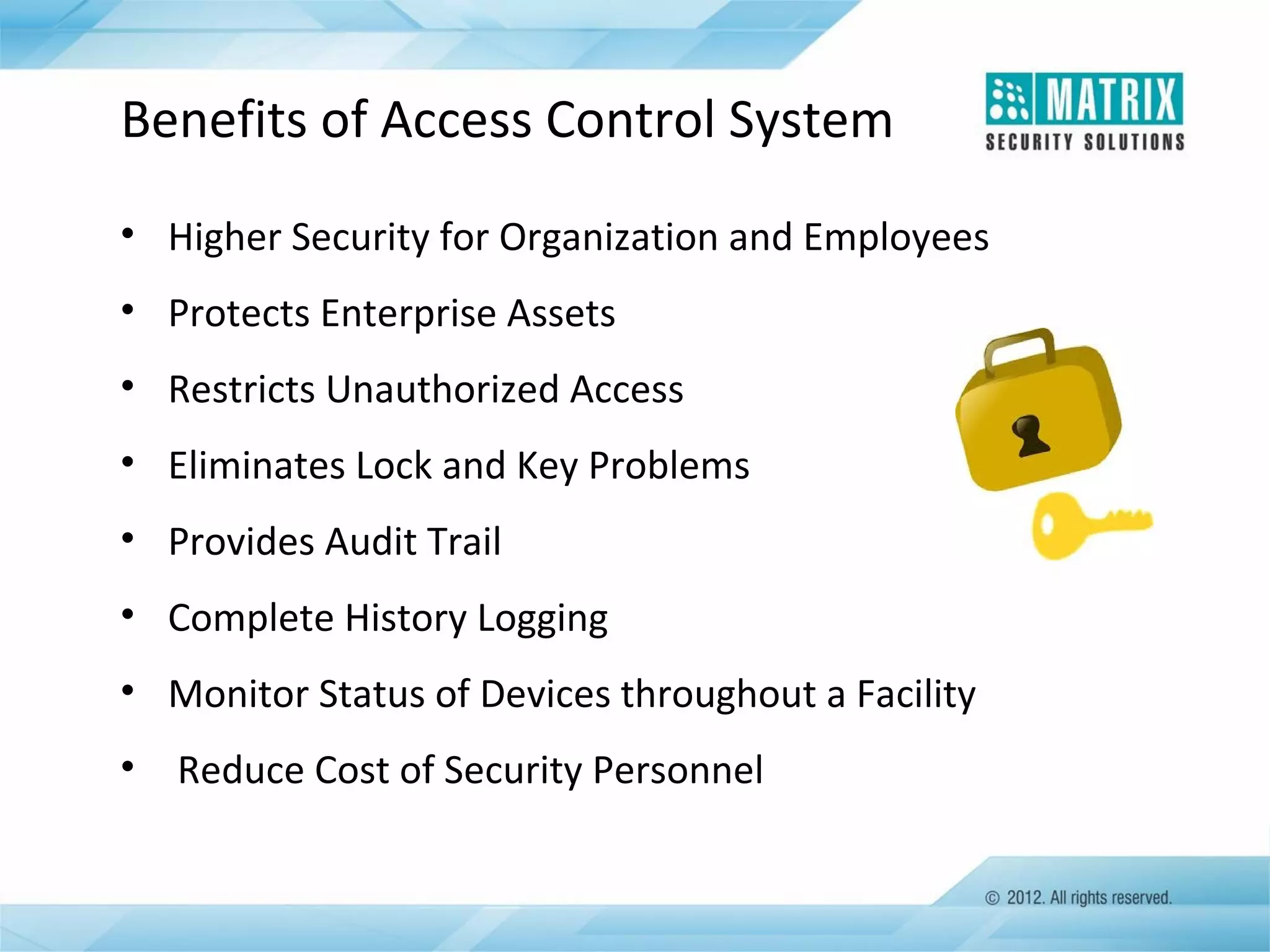 Benefits of Access Control System
• Higher Security for Organization and Employees
• Protects Enterprise Assets
• Restricts Unauthorized Access
• Eliminates Lock and Key Problems
• Provides Audit Trail
• Complete History Logging
• Monitor Status of Devices throughout a Facility
•

Reduce Cost of Security Personnel

 