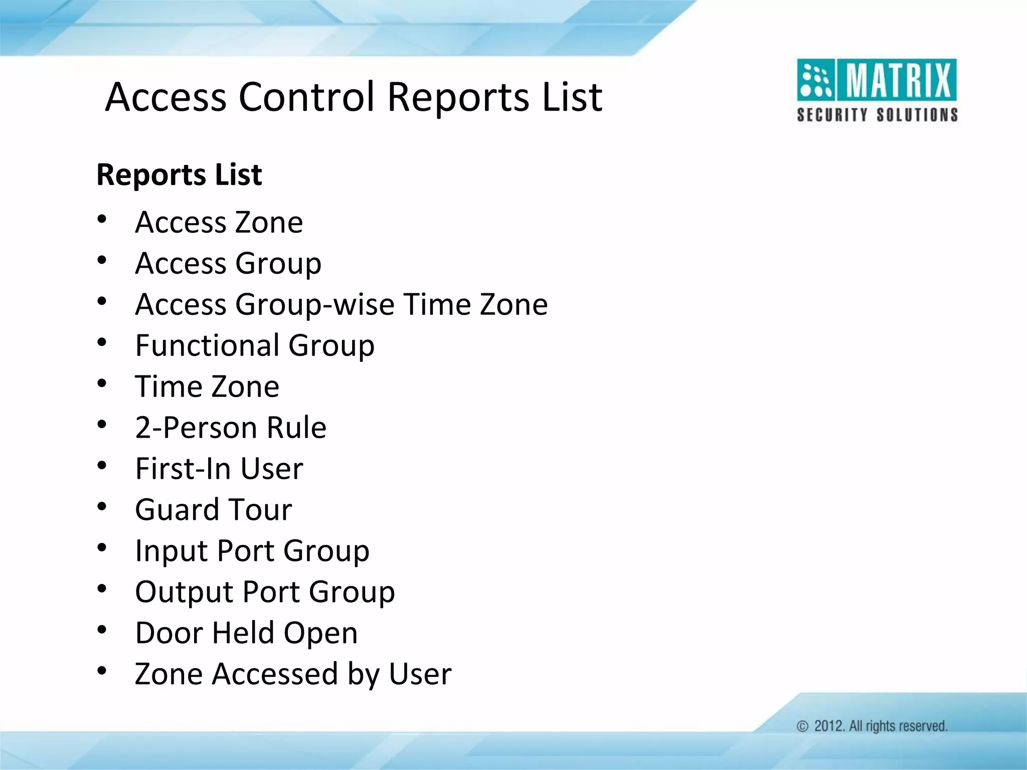 Access Control Reports List
Reports List
• Access Zone
• Access Group
• Access Group-wise Time Zone
• Functional Group
• Time Zone
• 2-Person Rule
• First-In User
• Guard Tour
• Input Port Group
• Output Port Group
• Door Held Open
• Zone Accessed by User

 