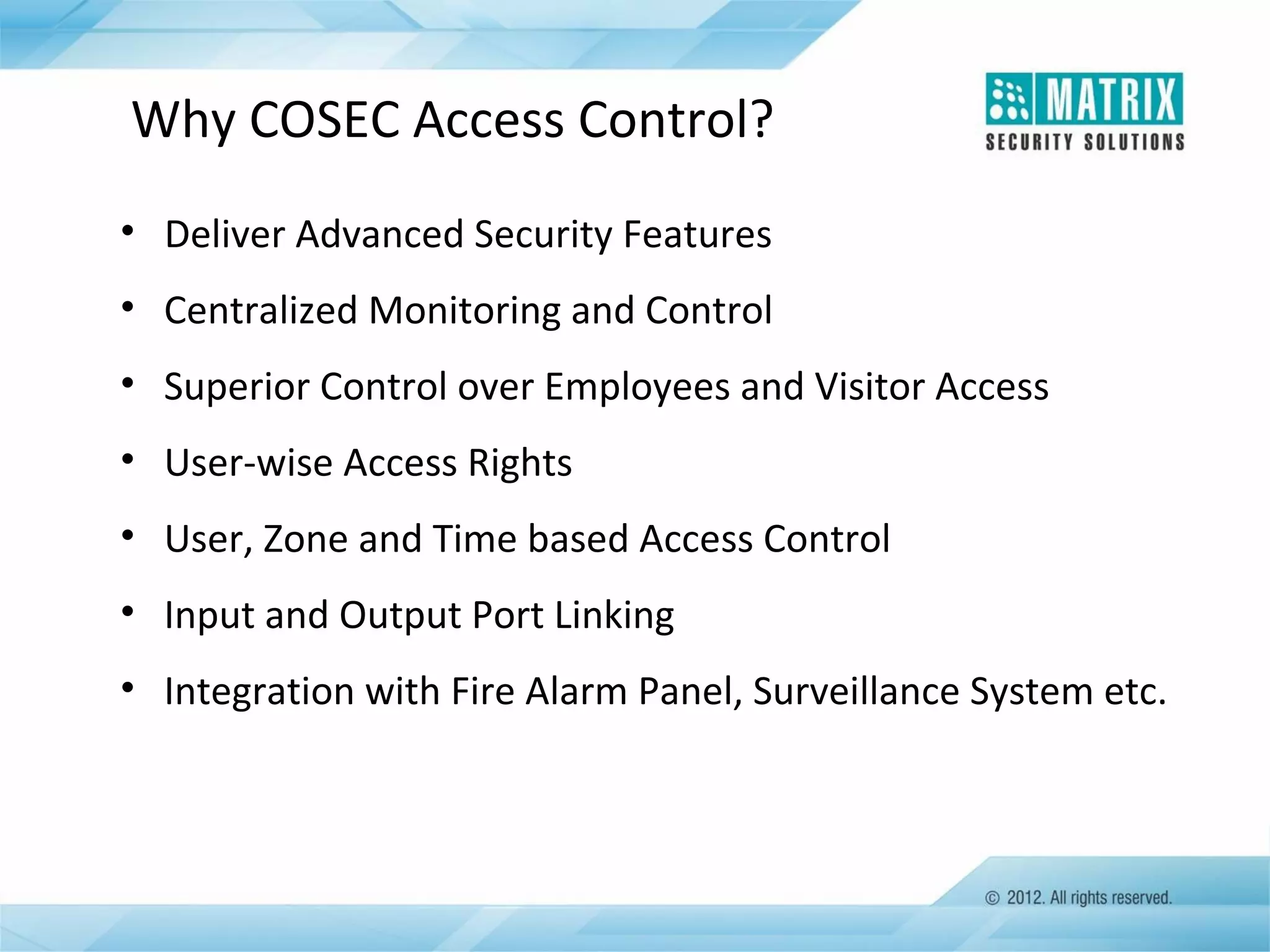 Why COSEC Access Control?
• Deliver Advanced Security Features
• Centralized Monitoring and Control
• Superior Control over Employees and Visitor Access
• User-wise Access Rights
• User, Zone and Time based Access Control
• Input and Output Port Linking
• Integration with Fire Alarm Panel, Surveillance System etc.

 