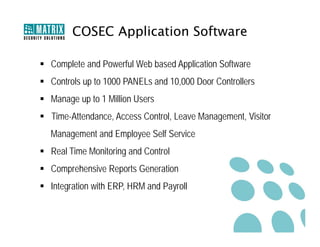 COSEC Application Software

 Complete and Powerful Web based Application Software
 Controls up to 1000 PANELs and 10,000 Door Controllers
 Manage up to 1 Million Users
 Time-Attendance, Access Control, Leave Management, Visitor
  Management and Employee Self Service
 Real Time Monitoring and Control
 Comprehensive Reports Generation
 Integration with ERP, HRM and Payroll
 