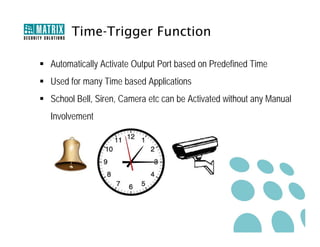 Time-Trigger Function

 Automatically Activate Output Port based on Predefined Time
 Used for many Time based Applications
 School Bell, Siren, Camera etc can be Activated without any Manual
  Involvement
 