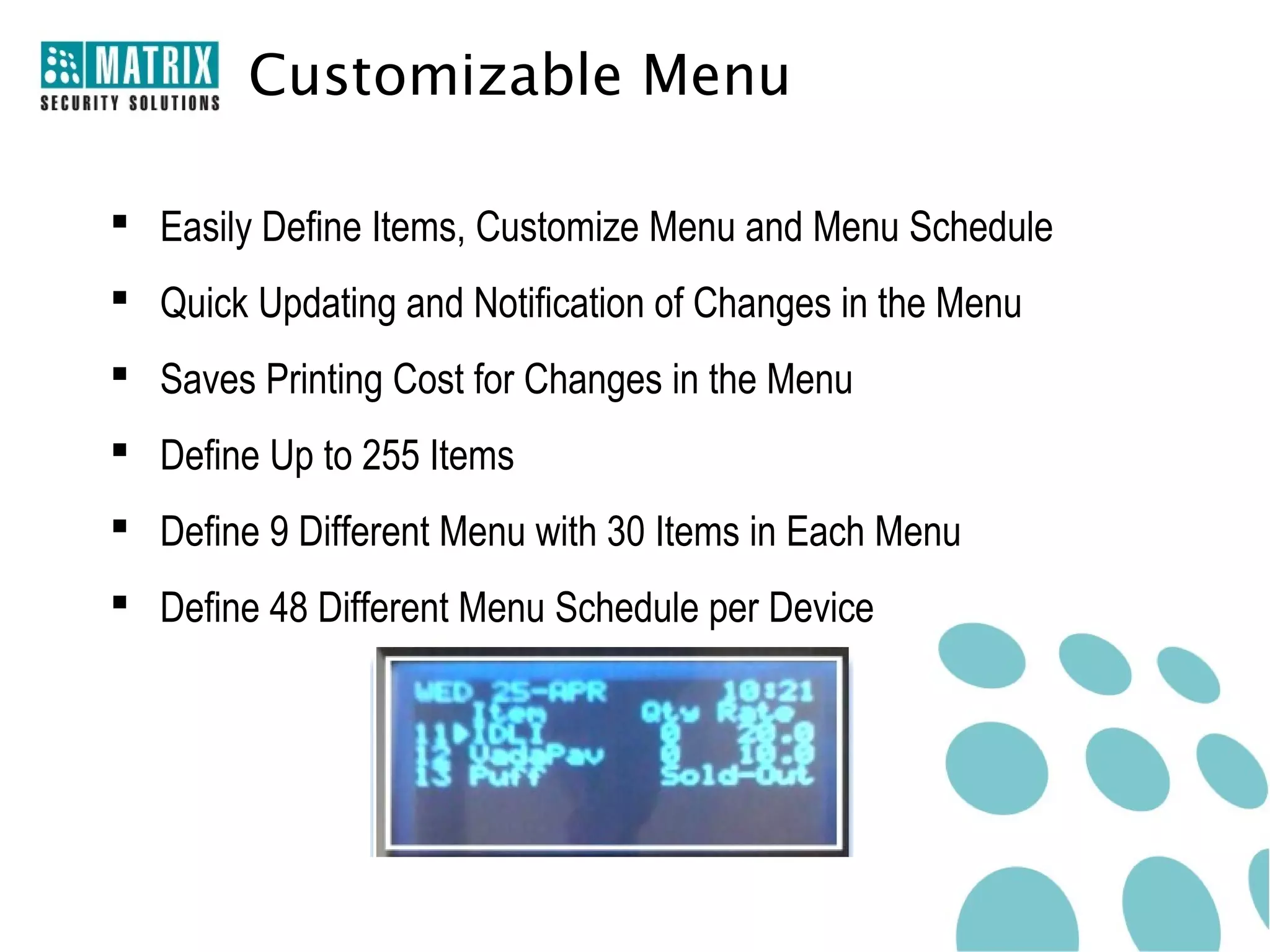 Customizable Menu

 Easily Define Items, Customize Menu and Menu Schedule
 Quick Updating and Notification of Changes in the Menu
 Saves Printing Cost for Changes in the Menu
 Define Up to 255 Items
 Define 9 Different Menu with 30 Items in Each Menu
 Define 48 Different Menu Schedule per Device
 
