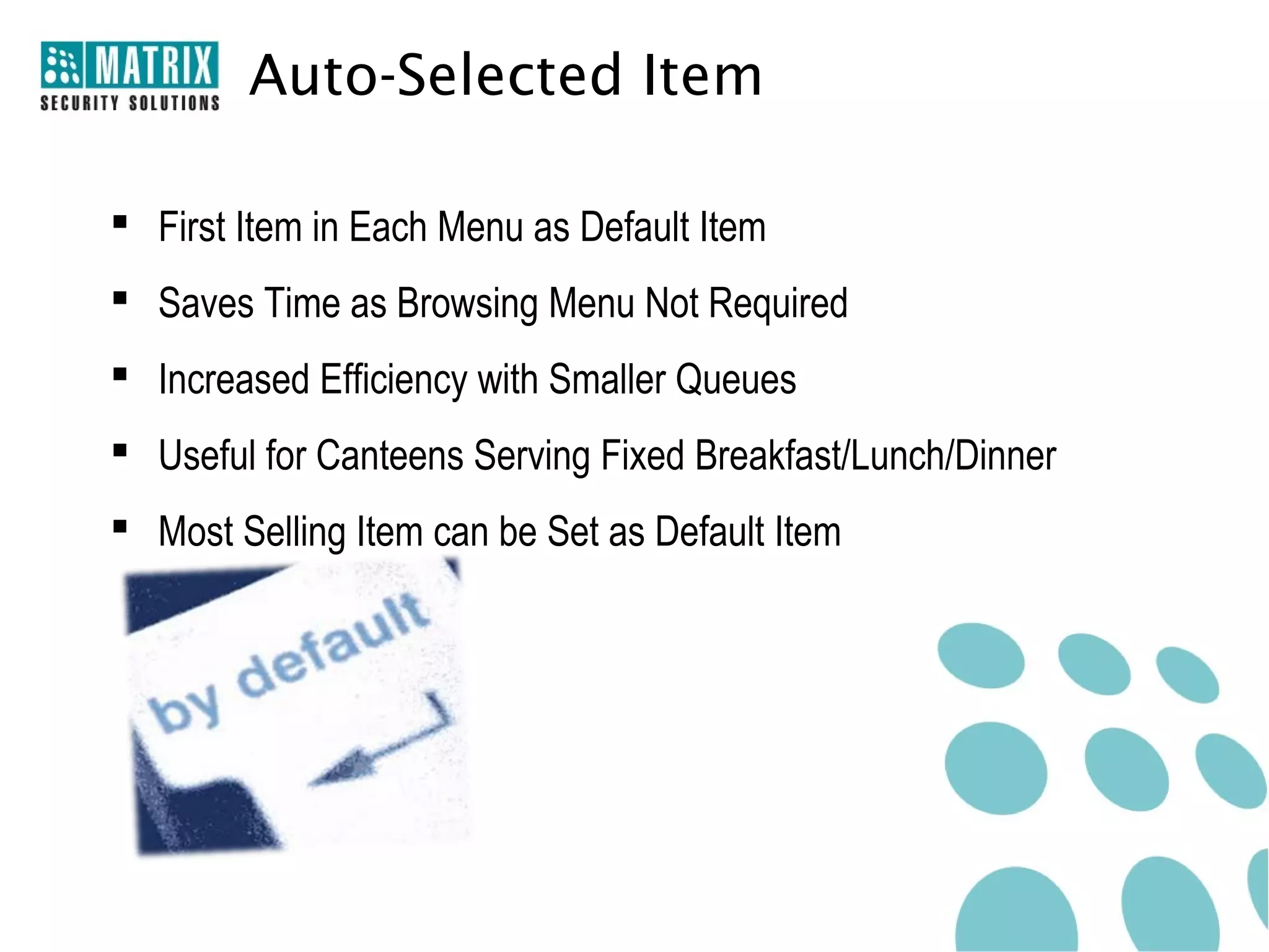 Auto-Selected Item

 First Item in Each Menu as Default Item
 Saves Time as Browsing Menu Not Required
 Increased Efficiency with Smaller Queues
 Useful for Canteens Serving Fixed Breakfast/Lunch/Dinner
 Most Selling Item can be Set as Default Item
 