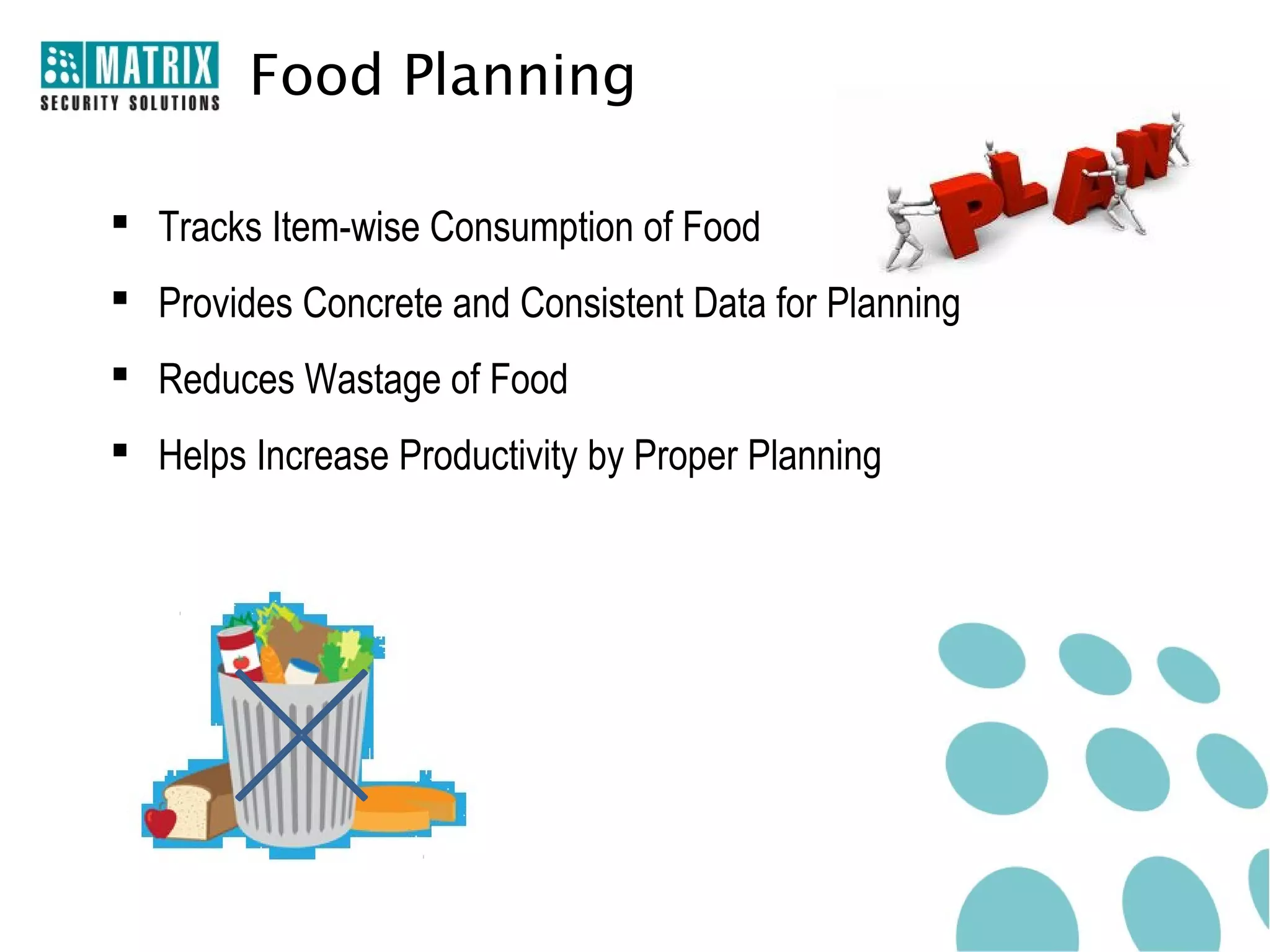 Food Planning

 Tracks Item-wise Consumption of Food
 Provides Concrete and Consistent Data for Planning
 Reduces Wastage of Food
 Helps Increase Productivity by Proper Planning
 
