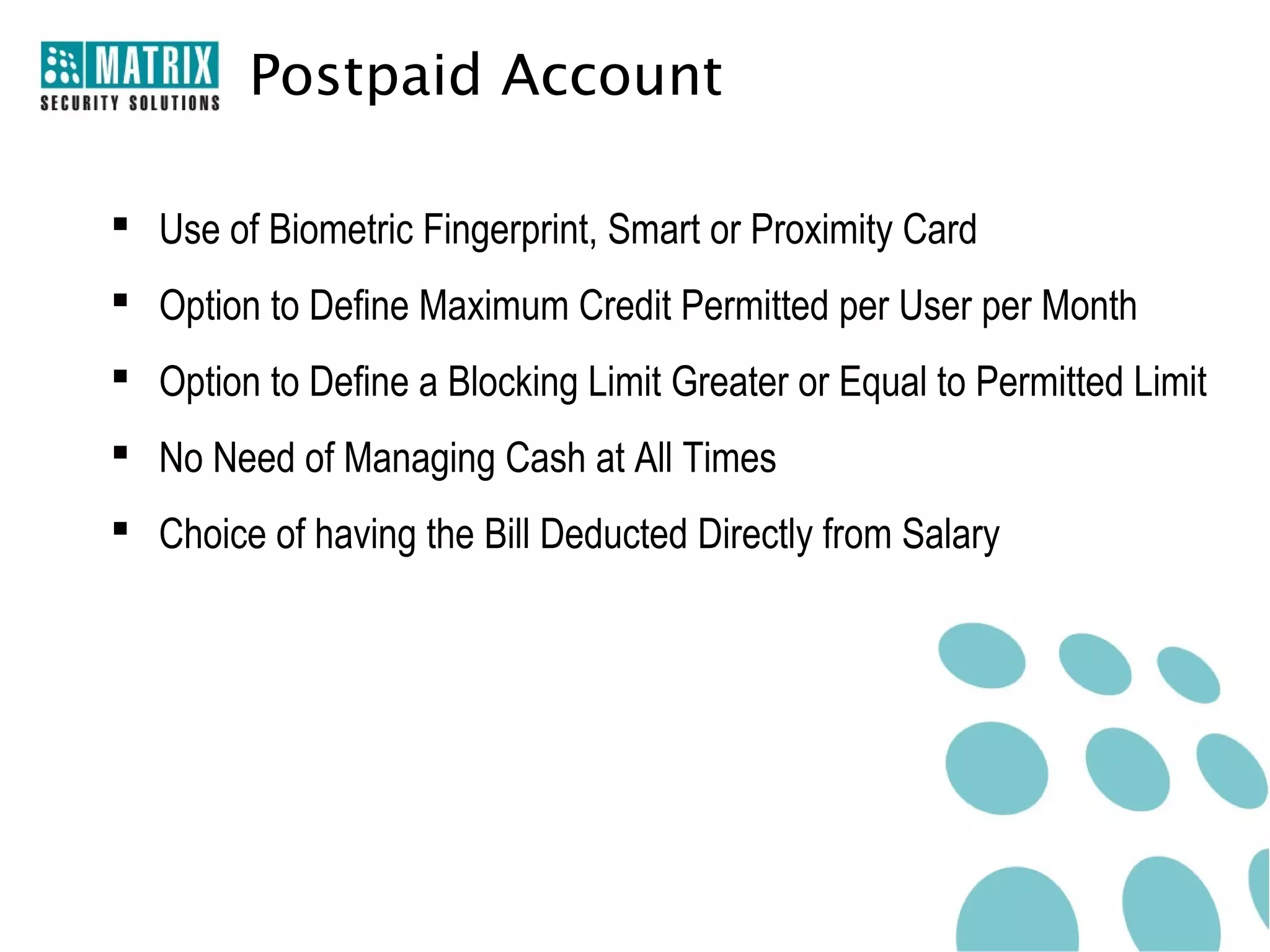 Postpaid Account

 Use of Biometric Fingerprint, Smart or Proximity Card
 Option to Define Maximum Credit Permitted per User per Month
 Option to Define a Blocking Limit Greater or Equal to Permitted Limit
 No Need of Managing Cash at All Times
 Choice of having the Bill Deducted Directly from Salary
 