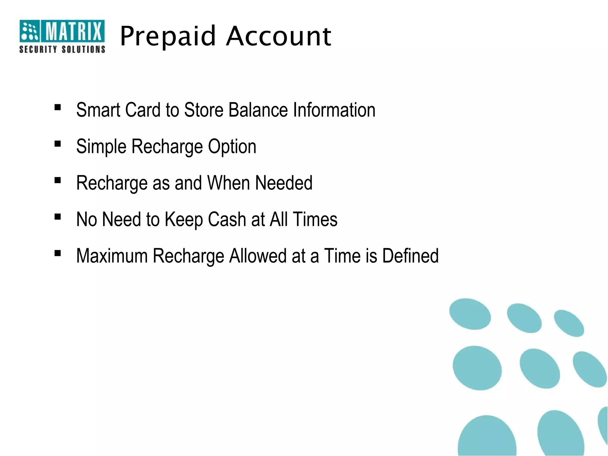 Prepaid Account

 Smart Card to Store Balance Information
 Simple Recharge Option
 Recharge as and When Needed
 No Need to Keep Cash at All Times
 Maximum Recharge Allowed at a Time is Defined
 