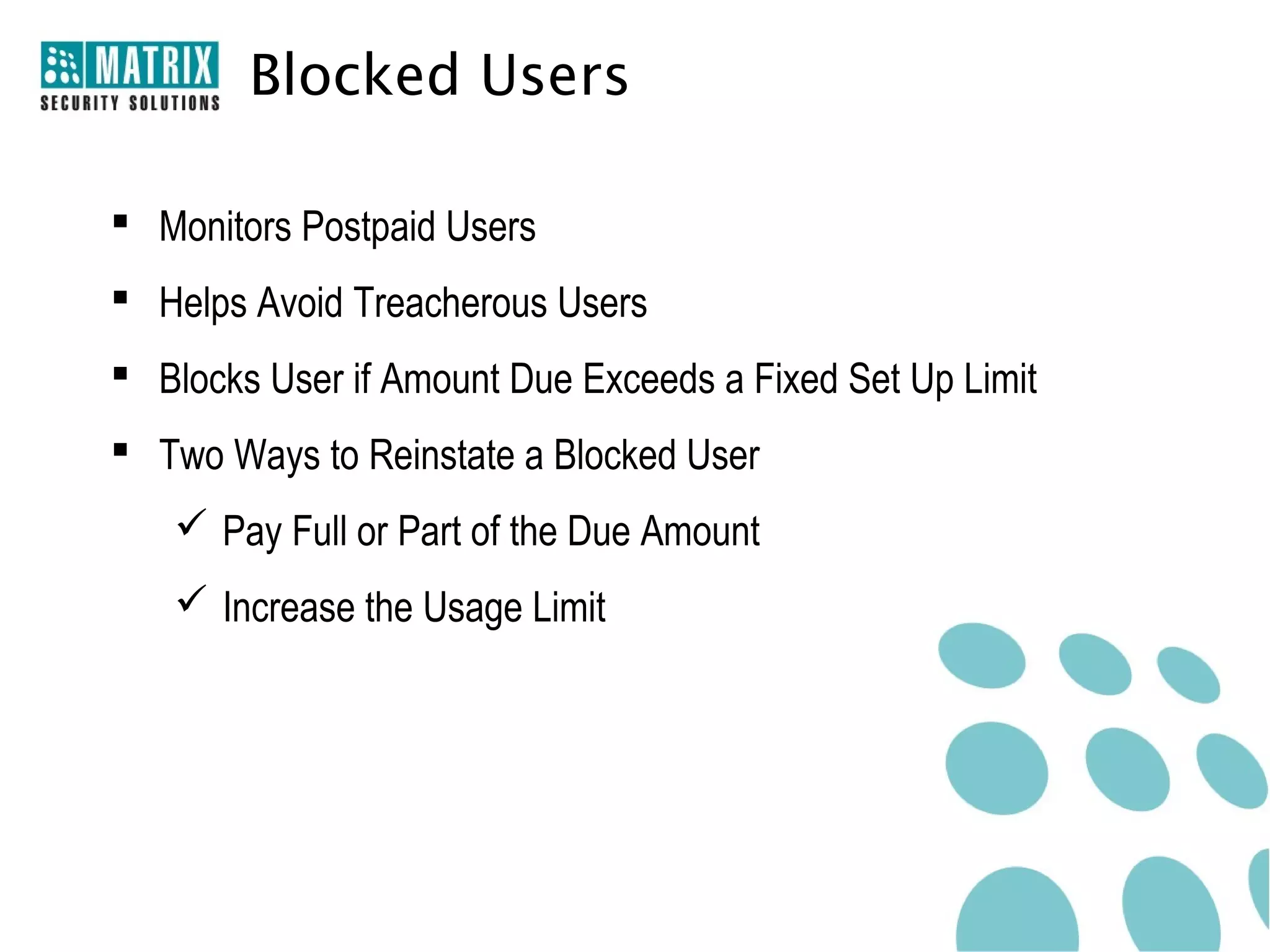 Blocked Users

 Monitors Postpaid Users
 Helps Avoid Treacherous Users
 Blocks User if Amount Due Exceeds a Fixed Set Up Limit
 Two Ways to Reinstate a Blocked User
    Pay Full or Part of the Due Amount
    Increase the Usage Limit
 