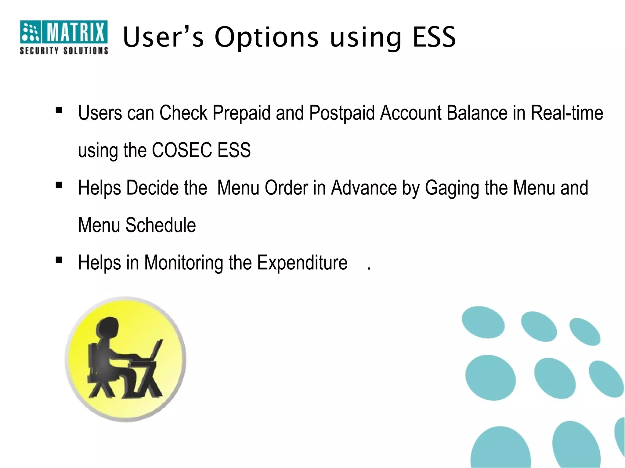 User’s Options using ESS

 Users can Check Prepaid and Postpaid Account Balance in Real-time
  using the COSEC ESS
 Helps Decide the Menu Order in Advance by Gaging the Menu and
  Menu Schedule
 Helps in Monitoring the Expenditure .
 