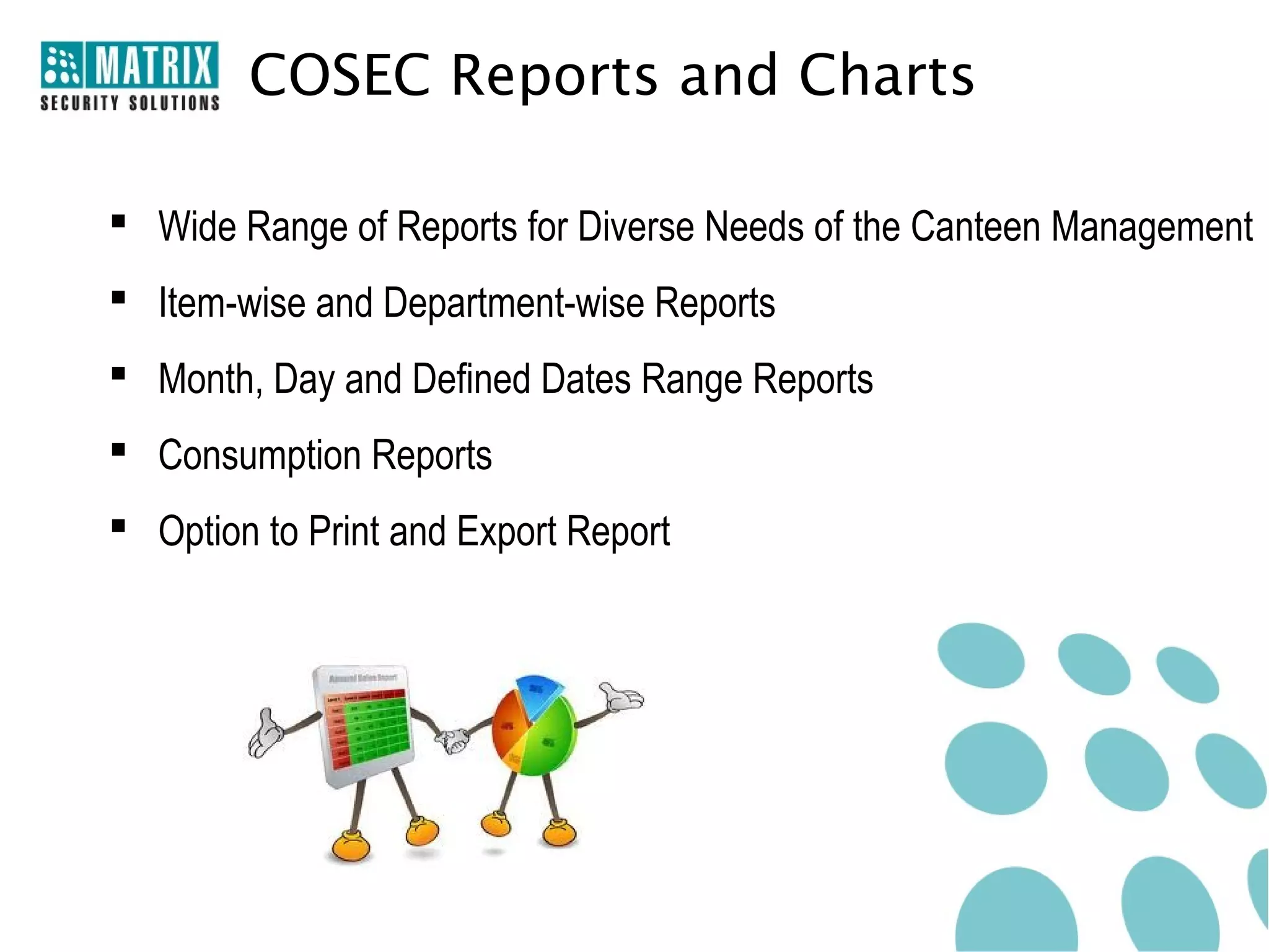COSEC Reports and Charts

 Wide Range of Reports for Diverse Needs of the Canteen Management
 Item-wise and Department-wise Reports
 Month, Day and Defined Dates Range Reports
 Consumption Reports
 Option to Print and Export Report
 