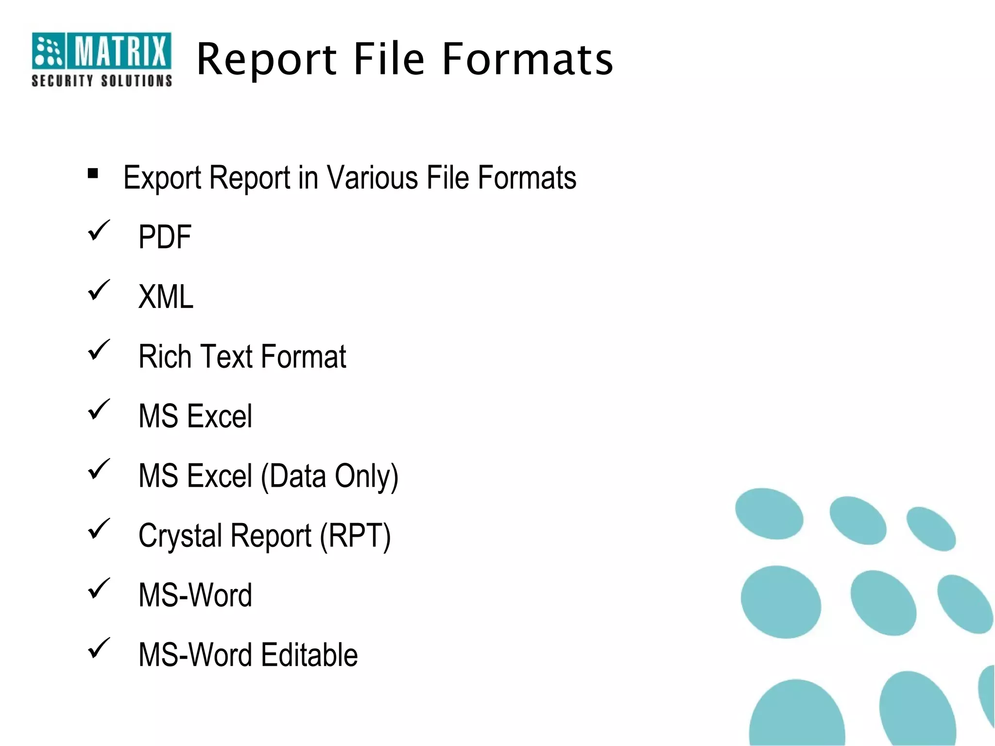 Report File Formats

 Export Report in Various File Formats
 PDF
 XML
 Rich Text Format
 MS Excel
 MS Excel (Data Only)
 Crystal Report (RPT)
 MS-Word
 MS-Word Editable
 