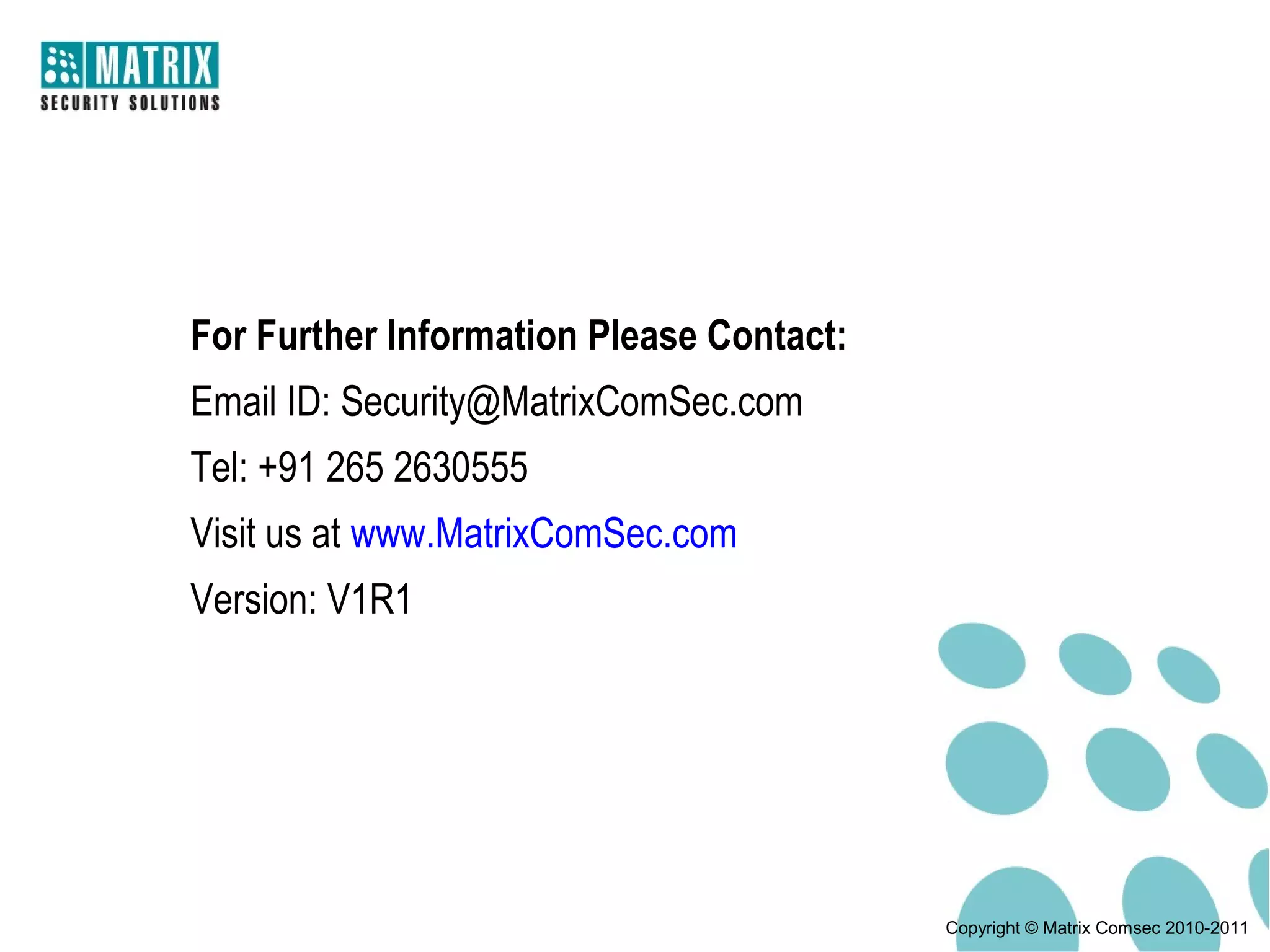For Further Information Please Contact:
Email ID: Security@MatrixComSec.com
Tel: +91 265 2630555
Visit us at www.MatrixComSec.com
Version: V1R1




                                          Copyright © Matrix Comsec 2010-2011
 
