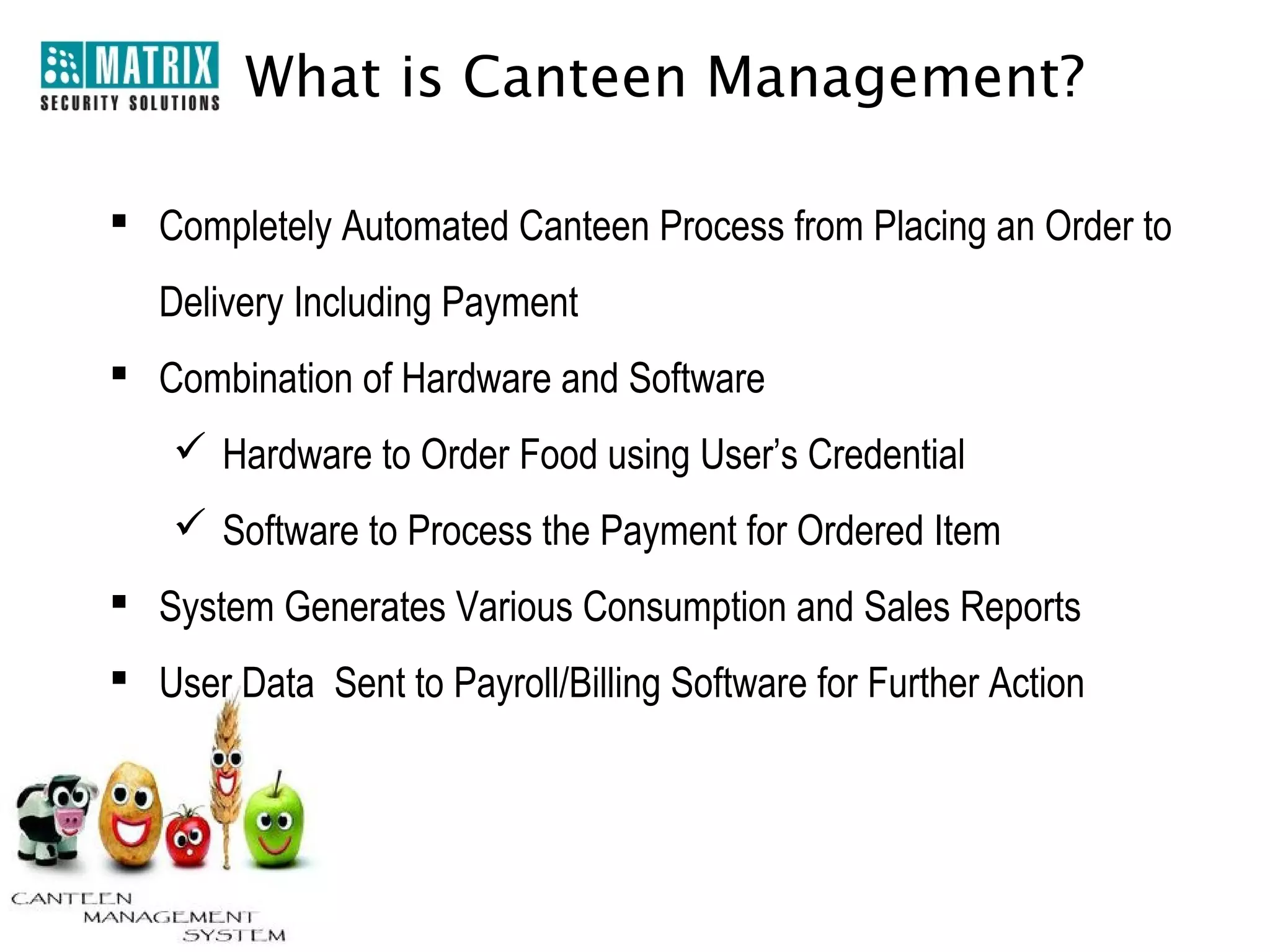 What is Canteen Management?

 Completely Automated Canteen Process from Placing an Order to
   Delivery Including Payment
 Combination of Hardware and Software
     Hardware to Order Food using User’s Credential
     Software to Process the Payment for Ordered Item
 System Generates Various Consumption and Sales Reports
 User Data Sent to Payroll/Billing Software for Further Action
 